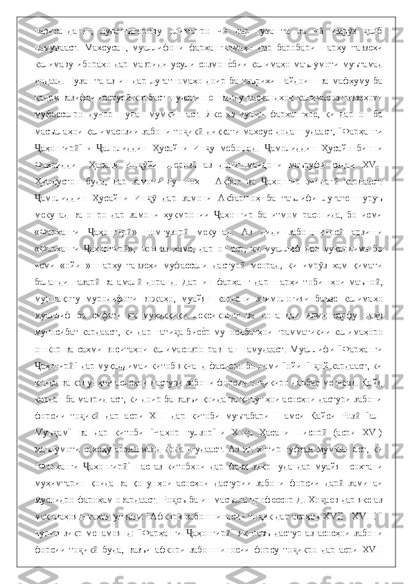 нависандагон,   луғатнигорону   олимонро   ч   дар   гузашта   ва   ч   имр з   албӣ ӣ ӯ ҷ
намудааст.   Махсусан,   муаллифони   фарҳангномаҳо   дар   баробари   шарҳу   тавзеҳи
калимаву   ибораҳо   дар   мавриди   усули   созмон
еbбии   калимаҳо   маълумоти   муътамад
додаад.   Гузашта   аз   ин   дар   луғатномаҳо   доир   ба   таърихи   пайдоиш   ва   мафҳуму   ба
кадом вазифаи дастур  корбаст шудани пешванду пасвандҳои калимасоз тавзеҳоти	
ӣ
муфассалро   дучор   шудан   мумкин   аст.   Яке   аз   чунин   фарҳангҳое,   ки   дар   он   ба
масъалаҳои   калимасозии   забони   то ик   диққати   махсус   дода   шудааст,   "Фарҳанги	
ҷ ӣ
аҳонгир "-и   алолиддин   Ҳусайни   Ин у   мебошад.   амолиддин   Ҳусайн   бинни	
Ҷ ӣ Ҷ ҷ Ҷ
Фахриддин   Ҳасани   Ин йи   Шероз   аз   донишмандони   маъруфи   садаи   XVII	
ҷӯ ӣ
Ҳиндустон   буда,   дар   замони   ду   шоҳ   –   Акбар   ва   аҳонгир   зиндаг   кардааст.	
Ҷ ӣ
амолиддин   Ҳусайни   Ин   дар   замони   Акбаршоҳ   ба   таълифи   луғате   шуруъ	
Ҷ ҷӯ
мекунад   ва   онро   дар   замони   ҳукмронии   аҳонгир   ба   итмом   расонида,   бо   исми	
Ҷ
«Фарҳанги   аҳонгир »   номгузор   мекунад.   Аз   диди   забоншинос   арзиши	
Ҷ ӣ ӣ ӣ
«Фарҳанги   аҳонгир »,   пеш   аз   ҳама,   дар   он   аст,   ки   муаллиф   дар   муқаддима   бо
Ҷ ӣ
исми   «ойин»   шарҳу   тавзеҳи   муфассали   дастур   меорад,   ки   имр з   ҳам   қимати	
ӣ ӯ
баланди   назар   ва   амал   доранд.   Дар   ин   фарҳанг   дар   шарҳи   тобишҳои   маъно ,	
ӣ ӣ ӣ
муштақоту   муродифоти   вожаҳо,   муайян   кардани   этимологияи   баъзе   калимаҳо
муаллиф   ба   сифати   як   муҳаққиқи   лексиколог   ва   донандаи   илми   сарфу   наҳв
муносибат   кардааст,   ки   дар   нати а   бис	
еbр   муносибатҳои   грамматикии   калимаҳоро	ҷ
ошкор   ва   саҳми   воситаҳои   калимасозро   равшан   намудааст.   Муаллифи   "Фарҳанги
аҳогир " дар муқаддимаи китоб якчанд фаслеро бо номи "ойин"  ой кардааст, ки	
Ҷ ӣ ҷ
қоида ва қонунҳои асосҳои дастури забони форсии то икиро дарбар мегирад. Қайд	
ҷ
кардан ба маврид аст, ки доир ба вазъи қоида ва қонунҳои асосҳои дастури забони
форсии   то ик   дар   асри   XIII   дар   китоби   муътабари   Шамси   Қайси   Роз   "ал-	
ҷ ӣ ӣ
Муъ ам"   ва   дар   китоби   "Чаҳор   гулзор"-и   Хо а   Ҳасани   Нисор   (асри   XVI)	
ҷ ҷ ӣ
маълумоти   саҳеҳу   арзишманд   дода   шудааст.   Аз   ин   хотир   гуфтан   мумкин   аст,   ки
"Фарҳанги   аҳонгир "   пас   аз   китобҳои   дар   фавқ   зикршуда   дар   муайян   сохтани	
Ҷ ӣ
муҳимтарин   қоида   ва   қонунҳои   асосҳои   дастурии   забони   форсии   дар   заминаи	
ӣ
мусоидро фароҳам овардааст. Ро еъ ба ин масъала профессор Д. Хо аев дар яке аз	
ҷ ҷ
мақолаҳояш таҳти унвони "Афкори забоншиносии то ик дар асрҳои XVII - XVIII "	
ҷ
чунин   зикр   менамоянд:   "Фарҳанги   аҳонгир "   як   навъ   дастур   аз   асосҳои   забони	
Ҷ ӣ
форсии   то ик   буда,   вазъи   афкори   забоншиносии   форсу   то икро   дар   асри   XVII	
ҷ ӣ ҷ 