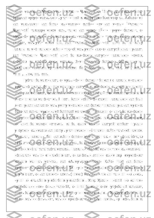 нишон медиҳад".  Муқаддимаи "Фарҳанги  аҳогир " аз 12 ойин, яъне фасл иборатҶ ӣ
буда, дар хусуси масъалаҳои луғатшинос  ва сарфу наҳв баҳс мекунад. Азбаски мо	
ӣ
дар   мақолаамон   дар   бораи   калимасозии   сарфии   исм   дар   мисоли   "Фарҳанги
аҳогир "   тава уҳ   хоҳем   кард,   танҳо   дар   хусуси   ойини   нуҳуми   фарҳанг,   ки	
Ҷ ӣ ҷҷ
муаллифи   асар   дар   он   ба   масъалаи   калимасозии   зибони   то ик   диққати   махсус	
ҷ ӣ
додааст,   маълумот   хоҳем   дод.   Дар   “Фарҳанги   аҳонгир ”   доир   ба   пешванду	
Ҷ ӣ
пасванд   ва   миёнвандҳои   забони   то ик   маълумоти  дақиқи   дастур   дода   шудааст.	
ҷ ӣ ӣ
Дар   "Фарҳанги   аҳонгир "   доир   ба   вазифаҳои   дастурии   пасвандҳои   исмсоз,	
Ҷ ӣ
сифатсоз   ва   зарфсоз   сухан   меравад.   Зимни   таҳлилу   баррасии   фарҳанг   чунин
пасвандҳои   исмсозро   мушоҳида   кардем:   -бон,   -бор,   -вар,   -гар,   -гор,   -дон,   -зор,   -
истон, - лох, -ор, -сор. 
           Гуфтан ба маврид аст, ки муаллифи ин фарҳанг бо ҳар як пасванд мисолҳои
мухталиф оварда, бо ин роҳ маъноҳои дастур  ва вазифаҳои калимасозии онҳоро	
ӣ
шарҳу эзоҳ додааст, ки дар забоншиносии имр за низ  ойгоҳи хосаеро дороанд ва
ӯ ҷ
зикри   онҳо   аз   манфиат   хол   нест.   Барои   исботи   фикрамон   пасвандҳои   дар   боло	
ӣ
зикршударо дар асоси маълумоту мисолҳои дар фарҳанг овардашуда дар муқоиса
бо дигар сарчашмаҳои илм  барррас  менамоем. Пеш аз он ки доир ба вазифаҳои
ӣ ӣ
дастурии   пасвандҳо   дар   "Фарҳанги   аҳонгир "   ишора   намоем,   қаблан   мехоҳем,	
Ҷ ӣ
ки   доир   ба   мавқеи   истеъмол   ва   ба   кадом   маънои   дастур   корбаст   шудани	
ӣ
унсурҳои калимасоз дар осору луғатномаҳои ни	
еbгонамон сайри таърих  намоем.	ӣ
Масалан, пасванди   -бон   дар забони форсии ми	
еbна дар шакли   -pān   ифода 	еbфта, аз
р йи этимология, яъне таърихи баромад, ба қисмати дуюми калимаҳои мураккаби	
ӯ
форсии ми	
еbна -pāna рафта мерасад. Пасванди - бон  ба маънои томи калимасозиаш
ифодагари   маънои   «нигаҳбон»   аст,   ки   аз   феъли   эронии   қадим   bay-   «муҳофизат
кардан»   маншаъ   мегирад.   Дар   «Алмуъ ам»   Шамси   Қайси   Роз   дар   бораи	
ҷ ӣ
хусусият ва вазифаҳои морфемаи  -бон  чунин менависад: «Ва он «бо»-ю  «алиф»-у
«нун»-е аст, ки дар авохири асмоъ (номҳо) маънии нигоҳ доштани он чиз диҳад,
чунон   ки   «галабон»-у   «боғбон»-у   «дарбон»   .   Хо а   Ҳасани   Нисор   низ   ҳангоми	
ҷ ӣ
гур ҳбандии   исми   фоили   таркиб ,   ки   онро   ба   ҳашт   қисм   гур ҳбанд   кардааст,	
ӯ ӣ ӯ ӣ
ро еъ ба калимасозии пасванди  
ҷ -бон  чунин мефармояд: «… Ҳаштум, «бон» ва он
сивои  маънии  фоъилият,  маънии  муҳофизат  низ  пайдо  намояд,   чун  «филбон»  ва 