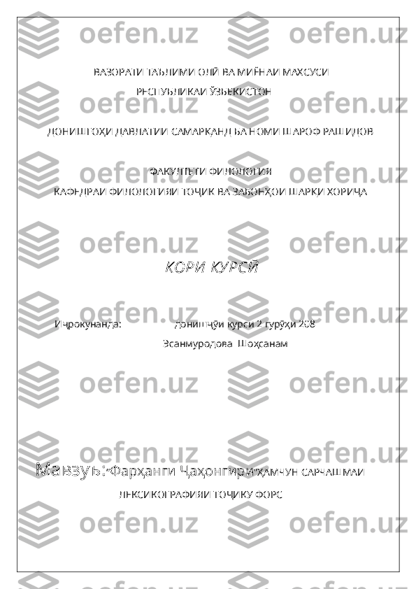                         ВАЗОРАТИ ТАЪЛИМИ ОЛӢ ВА МИЁНАИ МАХСУСИ
 РЕСПУБЛИКАИ ЎЗБЕКИСТОН
ДОНИШГОҲИ ДАВЛАТИИ САМАРҚАНД БА НОМИ ШАРОФ РАШИДОВ
ФАКУЛТЕТИ ФИЛОЛОГИЯ
КАФЕДРАИ ФИЛОЛОГИЯИ ТОҶИК ВА ЗАБОНҲОИ ШАРҚИ ХОРИҶА
 КОРИ  КУРСӢ
Иҷрокунанда:                     донишҷӯи курси 2 гурӯҳи 208
      Эсанмуродова  Шоҳсанам
Мавзуъ: “ Фар ҳанги Ҷаҳонгири ”ҲАМЧУН САРЧАШМАИ 
ЛЕКСИКОГРАФИЯИ ТОҶИКУ ФОРС 