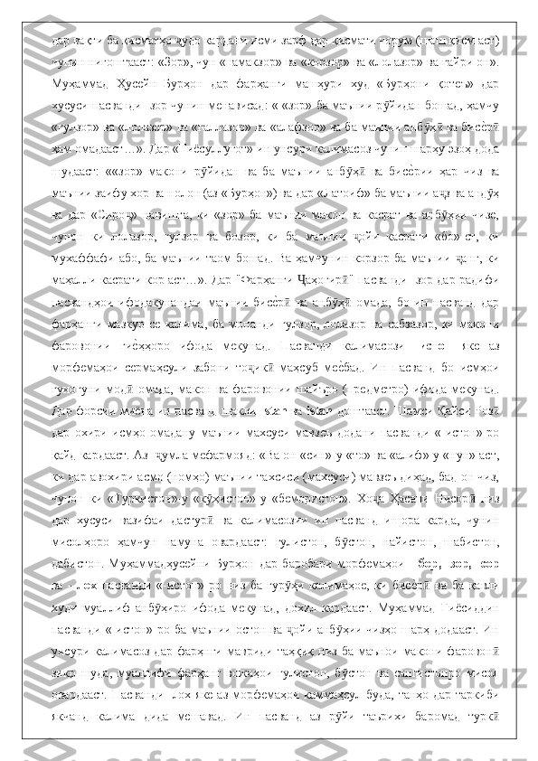 дар вақти ба қисматҳо  удо кардани исми зарф дар қисмати чорум (шаш қисм аст)ҷ
чунин нигоштааст: «Зор», чун «намакзор» ва «корзор» ва «лолазор» ва ғайри он».
Муҳаммад   Ҳусейн   Бурҳон   дар   фарҳанги   машҳури   худ   «Бурҳони   қотеъ»   дар
хусуси пасванди -зор чунин менависад: « «зор» ба маънии р йидан бошад, ҳамчу	
ӯ
«гулзор» ва «лолазор» ва «ғаллазор» ва «алафзор» ва ба маънии анб ҳ  ва бис	
еbр	ӯ ӣ ӣ
ҳам омадааст…». Дар «Ғи ё суллуғот» ин унсури калимасоз чунин шарҳу эзоҳ дода
шудааст:   ««зор»   макони   р йидан   ва   ба   маънии   анб ҳ   ва   бис	
еbрии   ҳар   чиз   ва	ӯ ӯ ӣ
маънии заифу хор ва нолон (аз «Бурҳон») ва дар «Латоиф» ба маънии а з ва анд ҳ	
ҷ ӯ
ва   дар   «Сиро »   навишта,   ки   «зор»   ба   маънии   макон   ва   касрат   ва   анб ҳии   чизе,	
ҷ ӯ
чунон   ки   лолазор,   гулзор   ва   бозор,   ки   ба   маънии   ойи   касрати   «бо»-ст,   ки	
ҷ
мухаффафи або, ба маънии таом бошад. Ва ҳамчунин корзор ба маънии  анг, ки	
ҷ
маҳалли касрати кор аст…». Дар "Фарҳанги  аҳогир " пасванди -зор дар радифи	
Ҷ ӣ
пасвандҳои   ифодакунандаи   маънии   бис	
еbр   ва   анб ҳ   омада,   бо   ин   пасванд   дарӣ ӯ ӣ
фарҳанги   мазкур   се   калима,   ба   монанди   гулзор,   лолазор   ва   сабзазор,   ки   макони
фаровонии   ги	
еbҳҳоро   ифода   мекунад.   Пасванди   калимасози   - истон   яке   аз
морфемаҳои   сермаҳсули   забони   то ик   маҳсуб   ме	
еbбад.   Ин   пасванд   бо   исмҳои	ҷ ӣ
гуногуни   мод   омада,   макон   ва   фаровонии   шайъро   (предметро)   ифода   мекунад.	
ӣ
Дар форсии ми ё на ин пасванд шакли - stan   ва   istan   доштааст. Шамси Қайси Роз	
ӣ
дар   охири   исмҳо   омадану   маънии   махсуси   мавзеъ   додани   пасванди   «-истон»-ро
қайд кардааст. Аз   умла мефармояд: «Ва он «син»-у «то» ва «алиф»-у «нун» аст,	
ҷ
ки дар авохири асмо (номҳо) маънии тахсиси (махсуси) мавзеъ диҳад, бад-он чиз,
чунон   ки   «Туркистон»-у   «к ҳистон»-у   «бемористон».   Хо а   Ҳасани   Нисор   низ	
ӯ ҷ ӣ
дар   хусуси   вазифаи   дастур   ва   калимасозии   ин   пасванд   ишора   карда,   чунин
ӣ
мисолҳоро   ҳамчун   намуна   овардааст:   гулистон,   б стон,   найистон,   шабистон,	
ӯ
дабистон.   Муҳаммадҳусейни   Бурҳон   дар   баробари   морфемаҳои   -   бор,   -зор,-   сор
ва   -   лох   пасванди   «-истон»-ро   низ   ба   гур ҳи   калимаҳое,   ки   бис	
еbр   ва   ба   қавли	ӯ ӣ
худи   муаллиф   анб ҳиро   ифода   мекунад,   дохил   кардааст.   Муҳаммад   Ғи	
ӯ ё сиддин
пасванди «-истон»-ро ба маънии остон ва  ойи анб ҳии чизҳо шарҳ додааст. Ин	
ҷ ӯ
унсури   калимасоз   дар   фарҳнги   мавриди   таҳқиқ   низ   ба   маънои   макони   фаровон	
ӣ
зикр   шуда,   муаллифи   фарҳанг   вожаҳои   гулистон,   б стон   ва   сангистонро   мисол	
ӯ
овардааст. Пасванди -лох яке аз морфемаҳои каммаҳсул буда, танҳо дар таркиби
якчанд   калима   дида   мешавад.   Ин   пасванд   аз   р йи   таърихи   баромад   турк
ӯ ӣ 