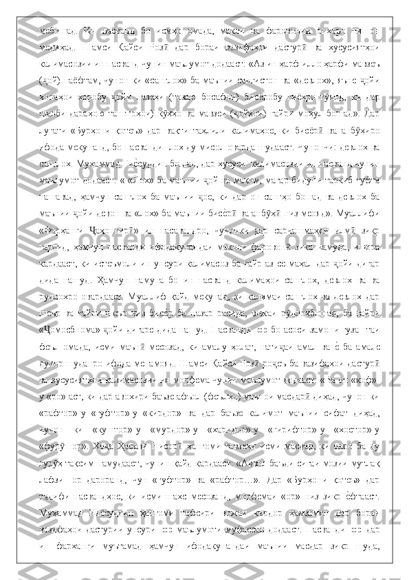 мебошад.   Ин   пасванд   бо   исмҳо   омада,   макон   ва   фаровонии   онҳоро   нишон
медиҳад.   Шамси   Қайси   Роз   дар   бораи   вазифаҳои   дастур   ва   хусусиятҳоиӣ ӣ
калимасозии ин пасванд чунин маълумот додааст: «Аз ин ҳарф илло ҳарфи мавзеъ
( ой)   на	
ҷ ё фтам,  чунон  ки «санглох»  ба  маънии сангистон   ва  «девлох», яъне   ойи	ҷ
хонаҳои   харобу   ойи   назеҳи   (тозаю   босафои)   би	
ҷ сё робу   ги ё ҳро   г янд,   ки   дар	ӯ
шаоби   дараҳою   тангноҳои)   к ҳҳо   ва   мавзеи   ( ойҳои)   ғайри   моҳул   бошад».   Дар	
ӯ ҷ
луғати   «Бурҳони   қотеъ»   дар   вақти   таҳлили   калимаҳое,   ки   бис ё р   ва   анб ҳиро	
ӣ ӯ
ифода мекунанд, бо пасванди -лох ду мисол оварда шудааст. Чунончи: девлох ва
санглох. Муҳаммад Ғи	
еbсуддин бошад, дар хусуси  калимасозии ин пасванд чунин
маълумот додааст:  « «Лох» ба маънии  ой ва мақом, магар бидуни таркиб гуфта	
ҷ
нашавад,   ҳамчун   санглох   ба   маънии   ое,   ки   дар   он   сангҳо   бошад   ва   девлох   ба
ҷ
маънии  ойи девон ва «лох» ба маънии бис	
еbр  ва анб ҳ  низ меояд». Муаллифи	ҷ ӣ ӯ ӣ
«Фарҳанги   аҳонгир »   ин   пасавандро,   чунонки   дар   сарчашмаҳои   илм   зикр	
Ҷ ӣ ӣ
гардид,   ҳамчун   пасванди   ифодакунандаи   макони   фаровон   зикр   намуда,   ишора	
ӣ
кардааст, ки истеъмоли ин унсури калимасоз ба ғайр аз се маҳал дар  ойи дигар	
ҷ
дида   нашуд.   Ҳамчун   намуна   бо   ин   пасванд   калимаҳои   санглох,   девлох   ва   ва
рудлохро   овардааст.   Муаллиф   қайд   мекунад,   ки   калимаи   санглох   ва   девлох   дар
шеър   ва   ғайри   шеър   низ   бис	
еbр   ба   назар   расида,   вожаи   р длохбошад,   ба   ғайри	ӯ
« омосбнома»  ойи дигаре дида нашуд. Пасванди -	
Ҷ ҷ ор   бо асоси замони гузаштаи
феъл   омада,   исми   маън   месозад,   ки   амалу   ҳолат,   нати аи   амал   ва  	
еb  ба   амале	ӣ ҷ
дучор шуданро ифода менамояд. Шамси Қайси Роз  ро еъ ба вазифаҳои дастур	
ӣ ҷ ӣ
ва хусусиятҳои калимасозии ин морфема чунин маълумот додааст: «Ва он «коф»-
у «ро» аст, ки дар авохири баъзе афъол (феълҳо) маънои масдар  диҳад, чунон ки	
ӣ
«рафтор»-у   «гуфтор»-у   «кирдор»   ва   дар   баъзе   калимот   маънии   сифат   диҳад,
чунон   ки   «куштор»-у   «мурдор»-у   «харидор»-у   «гирифтор»-у   «хостор»-у
«фур шор».   Хо а   Ҳасани   Нисор   ҳангоми   тавзеҳи   исми   масдар,   ки   онро   ба   ду	
ӯ ҷ ӣ
гур ҳ тақсим намудааст, чунин қайд кардааст: «Аввал баъди сиғаи мозии мутлақ	
ӯ
лафзи   -ор   дароранд,   чун   «гуфтор»   ва   «рафтор…».   Дар   «Бурҳони   қотеъ»   дар
радифи   пасвандҳое,   ки   исми   шахс   месозанд,   морфемаи   «ор»   низ   зикр  	
еbфтааст.
Муҳаммад   Ғи ё суддин   ҳангоми   тафсири   вожаи   кирдор   ҳамзамон   дар   бораи
вазифаҳои   дастурии   унсури   -ор   маълумоти   муфассал   додааст.   Пасванди   -ор   дар
ин   фарханги   муътамад   ҳамчун   ифодакунандаи   маънии   масдар   зикр   шуда, 