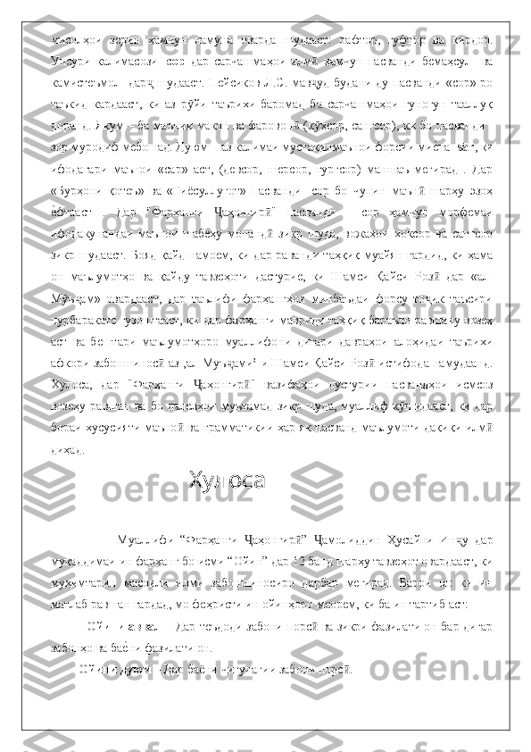 мисолҳои   зерин   ҳамчун   намуна   оварда   шудааст:   рафтор,   гуфтор   ва   кирдор.
Унсури   калимасози   -сор   дар   сарчашмаҳои   илм   ҳамчун   пасванди   бемаҳсул     ваӣ
камистеъмол   дар  шудааст. Пейсиков Л.С. мав уд будани ду пасванди «сор»-ро	
ҷ ҷ
таъкид   кардааст,   ки   аз   р йи   таърихи   баромад   ба   сарчашмаҳои   гуногун   тааллуқ	
ӯ
доранд. Якум – ба маънии макон ва фаровон  (к ҳсор, сангсор), ки бо пасванди -	
ӣ ӯ
зор муродиф мебошад. Дуюм – аз калимаи мустақилмаънои форсии ми	
еbна - sār , ки
ифодагари   маънои   «сар»   аст,   (девсор,   шерсор,   гургсор)   маншаъ   мегирад   .   Дар
«Бурҳони   қотеъ»   ва   «Ғи ё суллуғот»   пасванди   -сор   бо   чунин   маън   шарҳу   эзоҳ	
ӣ
е	
bфтааст   .   Дар   "Фарҳанги   аҳонгир "   пасванди   -   сор   ҳамчун   морфемаи	Ҷ ӣ
ифодакунандаи   маънои   шабеҳу   монанд   зикр   шуда,   вожаҳои   хоксор   ва   сангсор	
ӣ
зикр шудааст.  Бояд қайд намоем, ки дар раванди таҳқиқ муайян гардид, ки ҳама
он   маълумотҳо   ва   қайду   тавзеҳоти   дастурие,   ки   Шамси   Қайси   Роз   дар   «ал-	
ӣ
М ӯ ъ ам»   овардааст,   дар   таълифи   фарҳангҳои   минбаъдаи   форсу   то ик   таъсири	
ҷ ҷ
пурбаракате гузоштааст, ки дар фарҳанги мавриди таҳқиқ бараъло равшану возеҳ
аст   ва   бештари   маълумотҳоро   муаллифони   дигари   давраҳои   алоҳидаи   таърихи
афкори забоншинос  аз ‚ал-Муъ ами‛-и Шамси Қайси Роз  истифода намудаанд.	
ӣ ҷ ӣ
Хулоса,   дар   "Фарҳанги   аҳонгир "   вазифаҳои   дустурии   пасвандҳои   исмсоз	
Ҷ ӣ
возеҳу   равшан   ва   бо   далелҳои   муътамад   зикр   шуда,   муаллиф   к шидааст,   ки   дар	
ӯ
бораи хусусияти маъно  ва грамматикии ҳар як пасванд маълумоти дақиқи илм	
ӣ ӣ
диҳад.
                        Хулоса
                        Муаллифи   “Фарҳанги   аҳонгир ”   амолиддин   Ҳусайни   Ин у   дар	
Ҷ ӣ Ҷ ҷ
муқаддимаи ин фарҳанг бо исми “Ойин” дар 12 банд шарҳу тавзеҳот овардааст, ки
муҳимтарин   масоили   илми   забоншиносиро   дарбар   мегирад.   Барои   он   ки   ин
матлаб равшан гардад, мо феҳристи ин ойинҳоро меорем, ки ба ин тартиб аст: 
                  Ойини аввал  – Дар теъдоди забони порс  ва зикри фазилати он бар дигар	
ӣ
забонҳо ва ба	
еbни фазилати он.
            Ойини дуюм  – Дар баёни чигунагии забони порс . 	
ӣ 