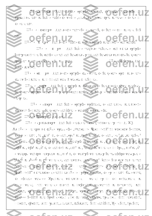                       Ойини   сеюм   –   Дар   теъдоди   ҳуруфи   таҳа ,   ки   назди   порсизабононҷҷӣ
мутадовил аст ва баёни тафриқи миёни ‚дол‛ ‚зол‛-и манқута ва таъини сиғаи он
ки чанд аст. 
                Ойини чаҳорум  – Дар зикри тартиби ин китоб, ки бар чи сон ва чанд боб
аст. 
              Ойини пан ум	
ҷ  – Дар зикри тафриқа миёни ҳуруф ва аломати ҳар ҳарфе. 
                          Ойини   шашум   –   Дар   ба	
еbни   та визи   табдили   ҳар   як   аз   ҳуруфи	ҷ
бистучаҳоргона ба ҳарфи дигар дар баъзе аз луғот, дар баъзе аз мавоқеъ ба  иҳати	
ҷ
суҳулат ва осонии муншиён ва шуаро.                                        Ойини ҳафтум – Дар
баёни замоир.
             Ойини ҳаштум  – Дар зикри ҳуруфи калимоте, ки ба  иҳати ҳусн ва зинати	
ҷ
калом биоваранд ва онро дар маън  мадхале набошад. 	
ӣ
              Ойини нуҳум  – Дар баёни ҳуруф ва калимот, ки ба авохири асмо ва афъол
ба   иҳати   ҳусули   маъонии   гуногун   дароваранд   ва   бидуни   таркиб   ифодаи   маън	
ҷ ӣ
накунад. 
                          Ойини   даҳум   –   Дар   баёни   ҳуруфи   муфрада,   ки   дар   авоил   ва   авохири
калимот биоваранд ба  иҳати дар	
еbфтани маънии мухталифа. 	ҷ
              Ойини  ё здаҳум  – Дар имло. 
               Ойини дувоздаҳум  – Дар ба ё ни ақди аномил (гиреҳи ангуштон Д. Х.). 
Аз   ойини   пан ум   як   қайди   муаллифи   ‚Фарҳанги   аҳонгир ‛-ро   мехоҳем   биорем,	
ҷ Ҷ ӣ
ки чунин аст: ‚Ва ‚вов‛- е , ки дар ‚худ‛ ва ‚суд‛ ва ‚	
еb‛-е, ки дар ‚нил‛ ва ‚зан абил‛	ҷ
ва   амсоли   он  бошад,   ‚вов‛   ва   ‚	
еb‛-и  маъруф   навиштам   ва   ‚вов‛-е,     ки  дар   ‚р з‛   ва	ӯ
‚с з‛ва ‚ю з‛ ва ‚	
еb‛-е, ки дар сир ва ‚дер‛ ва ‚парер‛ ба монанди он буд, ‚вов‛ва ‚	еb‛-	ӯ ӯ
и ма ҳул марқум намудам ва ‚вов‛-е, ки мактуб мешаваду ба талаффуз маъдула и	
ҷ
‚	
ّ‛ - با	ْذ   ва   مظضا	ْذ   ва  
َ	جا	ْذ   монанди,   дарнамеояд   навиштам‛   Барои   боз   ҳам   равшантар
гардидани   арзиши   забоншиносии   ин   шарҳу   тавзеҳоти   ‚ойинҳо‛-и   “Фарҳанги
аҳонгир ” як тавзеҳи дигарро аз ойини нуҳум меорем, ки чунин аст: Калимоте,	
Ҷ ӣ
ки   ифодаи   маънии   Худованд   менамоянд   –   манд:   чунон   ки:   хирадманд   ва
донишманд;   -гор:   монанди   созгор   ва   ом згорва   хидматгор   ва   ситамгор;   -вар:	
ӯ
то вар,   ҳунарвар;   -ур:   ган ур,   ран ур,   муздур,   дастур.   Калимоте,   ки   фоидаи	
ҷ ҷ ҷ
маънии   бис	
еbр   ва   анбуҳ   диҳад:   -лох:   санглох,   девлох,   рудлох...   -сор:   намаксор,ӣ ӣ
шохсор, к ҳсор; -зор: гулзор, лолазор, сабзазор; -бор: дар	
еbбор, Ҳиндбор, рудбор; -	ӯ 