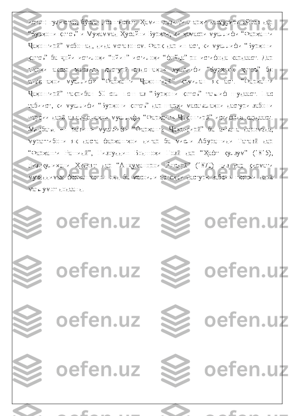 истон:   гулистон,   б стон,   сангистон.   Ҳамин   равиши   шарҳи   дастуриро   айнан   дарӯ
“Бурҳони қотеъ”-и Муҳаммад Ҳусайни Бурҳон, ки ҳамасри муаллифи “Фарҳанги
аҳонгир ”   мебошад,   дида   метавонем.   Фарқ   дар   ин   аст,   ки   муаллифи   “Бурҳони	
Ҷ ӣ
қотеъ”   ба   ойи   истилоҳи   “ойин”   истилоҳи   “фойда”-ро   истифода   кардааст.   Дар	
ҷ
шарҳи   аксар   масоили   дастур   андешаҳои   муаллифи   “Бурҳони   қотеъ”   бо	
ӣ
андешаҳои   муаллифи   “Фарҳанги   аҳонгир ”   комилан   як   аст.   “Фарҳанги	
Ҷ ӣ
аҳонгир ”   тақрибан   50   сол   пеш   аз   “Бурҳони   қотеъ”   таълиф   шудааст.   Пас	
Ҷ ӣ
табиист,   ки   муаллифи   “Бурҳони   қотеъ”   дар   шарҳи   масаъалаҳои   дастури   забони
порсии   дар   аз   андешаҳои   муаллифи   “Фарҳанги   аҳонгир ”   истифода   кардааст.	
ӣ Ҷ ӣ
Минбаъд   ин   равиши   муаллифи   “Фарҳанги   аҳонгир ”   ба   анъана   даромада,	
Ҷ ӣ
мураттибони   як   даста   фарҳангҳои   дигар   ба   мисли   Абурашиди   Татав   дар	
ӣ
“Фарҳанги   Рашид ”,   Ғизоуддин   Бодшоҳи   Ғоз   дар   “Ҳафт   қулзум”   (1815),	
ӣ ӣ
Ризоқулихони   Ҳидоят   дар   “Ан уманорои   Носир ”   (1870)   низ   дар   қисмати	
ҷ ӣ
муқаддимаи   фарҳангашон   оид   ба   масоили   асосҳои   дастури   забони   порсии   дар	
ӣ
маълумот додаанд.
                
                              
                             
                               