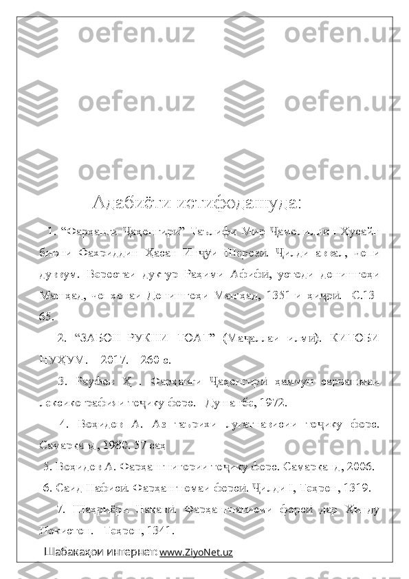                          Адабиёти истифодашуда:
      1.   “Фарҳанги   аҳонгир ”   Таълифи   Мир   амолиллин   ҲусайнҶ ӣ Ҷ
бинни   Фахриддин   Ҳасан   Ин и   Шероз .   илди   аввал,   чопи	
ҷӯ ӣ Ҷ
дуввум.   Веростаи   дуктур   Раҳими   Афиф ,   устоди   донишгоҳи	
ӣ
Машҳад,   чопхонаи   Донишгоҳи   Машҳад,   1351-и   ҳи р .   -С.13-	
ҷ ӣ
65.
      2.   “ЗАБОН–РУКНИ   ТОАТ”   (Ма аллаи   илм ).   КИТОБИ	
ҷ ӣ
НУҲУМ. – 2017. – 260 с.
      3.   Рауфов   Ҳ   .   Фарҳанги   аҳонгир   ҳамчун   сарчашмаи	
Ҷ ӣ
лексикографияи то ику форс. –Душанбе, 1972.	
ҷ
      4.   Воҳидов   А.   Аз   таърихи   луғатнависии   то ику   форс.	
ҷ
Самарқанд, 1980. 57 саҳ 
   5.  Воҳидов А. Фарҳангнигории то ику форс. Самарқанд, 2006.	
ҷ
   6. Саид Нафис . Фарҳангномаи форс .  илди I, Теҳрон, 1319. 	
ӣ ӣ Ҷ
      7.   Шаҳриёри   Нақав .   Фарҳангнависии   форс   дар   Ҳинду	
ӣ ӣ
Покистон. –Теҳрон, 1341.
Шабакаҳои интернет:   www    .   ZiyoNet    .   uz      