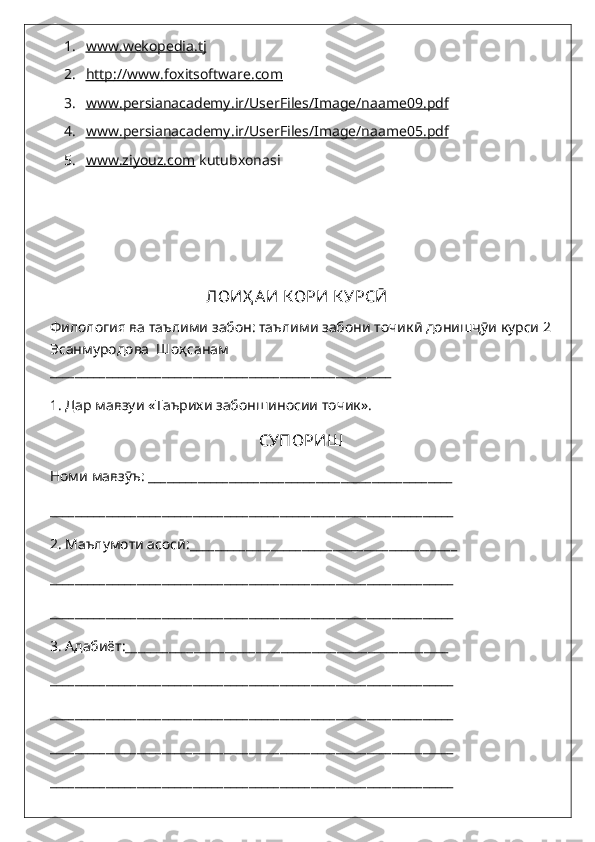 1. www    .   wekopedia.tj     
2. http    ://    www    .   foxitsoftware    .   com   
3. www    .   persianacademy    .   ir    /   UserFiles    /   Image    /   naame    09.    pdf   
4. www    .   persianacademy    .   ir    /   UserFiles    /   Image    /   naame    05.    pdf   
5. www.ziyouz.com     kutubxonasi
                                        
                                            ЛОИ Ҳ АИ К ОРИ  К УРС Ӣ
Филология ва таълими забон: таълими забони точик ӣ донишҷӯи  курси 2
Эсанмуродова  Шоҳсанам       
_______________________________________________________
1. Дар мавзуи «Таърихи забоншиносии точик».
СУПОРИШ
Номи мавзӯъ: _________________________________________________ 
_________________________________________________________________
2. Маълумоти асосӣ:___________________________________________
_________________________________________________________________
_________________________________________________________________
3. Адабиёт:____________________________________________________
_________________________________________________________________
_________________________________________________________________
_________________________________________________________________
_________________________________________________________________ 