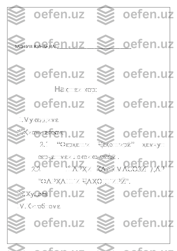 ТА Ф ТИШК УНА НДА :  ________________________________________                  
               На қшаи кор:
I. Муқаддима
 II. Қисми асоси:
    2. 1   “Фар ҳанги   аҳонгирҶ ӣ ”   ҳамчун
сарчашмаи лексикограф  	
ӣ .  
    2. 2             ШАРҲИ   КАЛИМАСОЗ   ДАР	
Ӣ
"ФАРҲАНГИ  АҲОНГИР "	
Ҷ Ӣ .
  III. Хулоса
IV. Китобнома
                