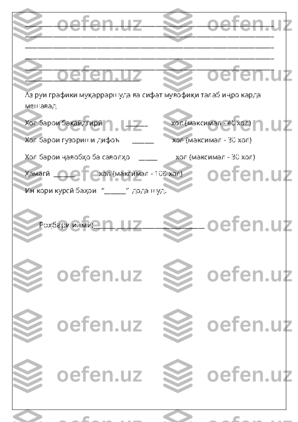 ________________________________________________________________________________
________________________________________________________________________________
________________________________________________________________________________
________________________________________________________________________________
________________________________________________________________________________
_____________________________________
Аз руи графики му қ арраршуда ва сифат мувофи қ и талаб и ҷ ро карда 
мешавад
Хол барои бақайдгирӣ             _______             хол (максимал - 40 хол)
Хол барои гузориши дифоъ       _______          хол (максимал - 30 хол)
Хол барои ҷавобҳо ба саволҳо     ______          хол (максимал - 30 хол)
Ҳамагӣ  _______             хол (максимал - 100 хол)
Ин кори курсӣ баҳои   “_______”  дода шуд.
Роҳбари илмӣ: _______ ____________________________   