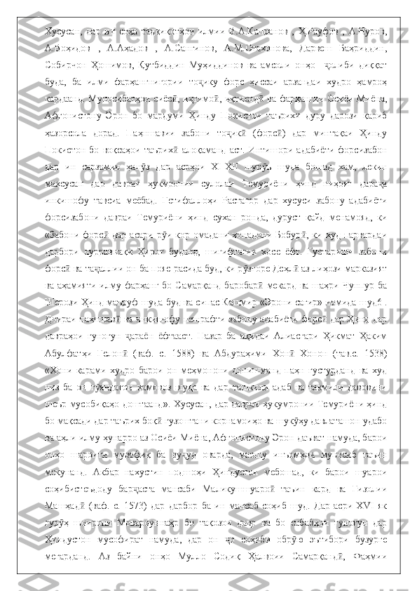 Хусусан,   дар   ин   соҳа   тадқиқотҳои   илмии   В.А.Капранов   ,   Ҳ.Рауфов   ,   А.Нуров,
А.Воҳидов   ,   А.Аҳадов   ,   А.Сангинов,   А.М.Отахонова,   Дарвеш   Баҳриддин,
Собирчон   Ҳошимов,   Қутбиддин   Муҳиддинов   ва   амсоли   онҳо     олиби   диққатҷ
буда,   ба   илми   фарҳангнигории   то ику   форс   ҳиссаи   арзандаи   худро   ҳамроҳ	
ҷ
кардаанд. Муносибатҳои сиёс , и тимо , иқтисод  ва фарҳангии Осиёи Миёна,	
ӣ ҷ ӣ ӣ
Афғонистону   Эрон   бо   мардуми   Ҳинду   Покистон   таърихи   дуру   дарози   қариб
ҳазорсола   дорад.   Паҳншавии   забони   то ик   (форс )   дар   минтақаи   Ҳинду	
ҷ ӣ ӣ
Покистон   бо   воқеаҳои   таърих   алоқаманд   аст.   Интишори   адабиёти   форсизабон	
ӣ
дар   ин   сарзамин   ҳан з   дар   асрҳои   XI-XII   шур ъ   шуда   бошад   хам,   лекин	
ӯ ӯ
махсусан   дар   давраи   ҳукмронии   сулолаи   Темуриёни   ҳинд   ниҳоят   дара а	
ҷ
инкишофу   тавсиа   меёбад.   Гетифаллоҳи   Растагор   дар   хусуси   забону   адабиёти
форсизабони   давраи   Темуриёни   ҳинд   сухан   ронда,   дуруст   қайд   менамояд,   ки
«Забони   форс   дар   асари   р и  кор   омадани   хонадони   Бобур ,   ки  худ   парвардаи	
ӣ ӯ ӣ
дарбори   пурравнақи   Ҳирот   буданд,   шигифтагии   хосе   ёфт.   Густариши   забони
форс  ва та аллии он ба пояе расида буд, ки р згоре Деҳл  аз лиҳози марказият	
ӣ ҷ ӯ ӣ
ва  аҳамияти  илму фарҳанг  бо  Самарқанд  баробар  мекард  ва  шаҳри Чунпур ба	
ӣ
Шерози Ҳинд маъруф шуда буд ва сипас Кашмир «Эрони cағир» номида шуд6 .
Доираи паҳншав  ва инкишофу пешрафти забону адабиёти форс  дар Ҳинд дар	
ӣ ӣ
давраҳои   гуногун   араён   ёфтааст.   Назар   ба   ақидаи   Алиасғари   Ҳикмат   Ҳаким	
ҷ
Абулфатҳи   Гелон   (ваф.   с.   1588)   ва   Абдураҳими   Хон   Хонон   (тав.с.   1538)
ӣ ӣ
«Хони   карами   худро   барои   он   меҳмонони   донишманд   паҳн   густурданд   ва   худ
низ   ба   он   г яндагон   ҳамовоз   шуда   ва   дар   ташкили   адаб   ва   такмили   давовини	
ӯ
шеър мусобиқаҳо доштаанд». Хусусан, дар давраи ҳукумронии Темуриёни ҳинд
бо мақсади дар таърих боқ  гузоштани корнамоиҳо ва шук ҳу давлаташон удабо	
ӣ ӯ
ва аҳли илму ҳунарро аз Осиёи Миёна, Афғонистону Эрон даъват намуда, барои
онҳо   шароити   мувофиқ   ба   ву уд   оварда,   маошу   инъомҳои   муносиб   таъин	
ҷ
мекунанд.   Акбар   нахустин   подшоҳи   Ҳиндустон   мебошад,   ки   барои   шуарои
соҳибистеъдоду   бар аста   мансаби   Маликушшуаро   таъин   кард   ва   Ғизолии	
ҷ ӣ
Машҳад   (ваф.   с.   1573)   дар   дарбор   ба   ин   мансаб   соҳиб   шуд.   Дар   асри   ХVI   як	
ӣ
гур ҳ   шоирони   Мовароуннаҳр   бо   тақозои   давр   ва   бо   сабабҳои   гуногун   дар	
ӯ
Ҳиндустон   мусофират   намуда,   дар   он   о   соҳиби   обр ю   эътибори   бузурге	
ҷ ӯ
мегарданд.   Аз   байни   онҳо   Мулло   Содиқ   Ҳалвоии   Самарқанд ,   Фаҳмии	
ӣ 