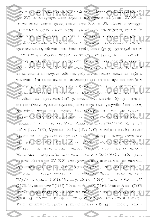 тақсим кардааст:  давраи аввал, қарни ҳафтум то н ҳуми ҳи р  -қамар  (асрҳоиӯ ҷ ӣ ӣ
ХIII-XV); давраи дуввум, қарни даҳум то сенздаҳуми ҳи р  (асрҳои XVIXVIII);	
ҷ ӣ
давраи   сеюм,   давраи   адид,   аввали   асри   XIX   ва   ХХ.   Олимони   машҳури	
ҷ
луғатнавис, ки дар айни замон сарфу наҳви забонҳои то ик  (форс ), арабиро ба	
ҷ ӣ ӣ
хуб   медонистанд,   барои   паҳншав   ва   мав удияту   мавқеи   забону   адабиёти	
ӣ ӣ ҷ
форс  ҳиссаи аразанда мегузоранд. Дар ин гуна луғатномаҳо баробари лексикаи
ӣ
худ   калимаҳову   ибораҳои   иқтибосии   араб ,   ҳинд   (урду),   турк   ( збек )   ва
ӣ ӣ ӣ ӣ ӯ ӣ
дигар   забонҳои   қадимаи   матрук   низ   о   дода   мешуданд,   ки   ин   имконияти	
ҷ
азбаркунии забони араб , ҳинд , туркиро низ осон менамуд. Аз аҳли илму адаби	
ӣ ӣ
Осиёи   Миёна,   ки   дар   Ҳиндустон   омада   буданд,   баъзе   баробари   ба   забони
модариашон   эчод   намудан,   забон   ва   урфу   одатҳои   халқи   маҳаллиро   ом хта,	
ӯ
анъанаҳои   беҳтарини   халқи   ин   сарзаминро   дар   асарҳои   худ   низ   истифода
мебурданд   ва   баръакс   як   идда   уламои   Ҳиндустон   забону   адабиёти   форсиро   ба
дара ае аз худ намуданд, ки онро ҳамчун забони модарии худ медонистанд ва ба	
ҷ
ин   забон   осори   пурқимате   боқ   гузоштаанд.   Дар   адабиёти   Ҳинду   Покистон	
ӣ
шоироне фаъолияту э од намудаанд, ки гарчи худ аслан урдузабон бошанд ҳам,	
ҷ
ба   забони   форс   низ   шеърҳои   баландмазмун   навиштаанд   ва   э одиёти	
ӣ ҷ
урдузабонии   онҳо   аксаран   дар   заминаи   шеъру   адабиёти   форс   ба   майдон	
ӣ
омадааст.   Шоирони   машҳур   Мирзо   Асадулло   Ғолиб   (1797-1869),   Ҳаргупол	
ӣ
Тофта   (1799-1879),   Муҳаммад   Иқбол   (1877-1938)   ва   ғайраро   номбар   кардан
мумкин   аст.   Ин   зуллисонайниро   дар   адабиёти   Ҳинду   Покистон   имр з   ҳам	
ӯ
мушоҳида   карда   метавонем.   Ганчинаи   пурқимати   мадан ,   ки   дар   сарзамини	
ӣ
Ҳиндустон   ба   ву уд   оварда   шудааст,   имр з   боигарии   тамоми   халқҳои	
ҷ ӯ
Машриқзамин, аз  умла боигарии мадании халқҳои Осиёи Миёна низ ба шумор
ҷ
меравад.   Дар   асрҳои   XVI-XIX   илми   луғатнавис   ниҳоят   дара а   пеш   меравад..	
ӣ ҷ
Луғатномаҳое,   ки   дар   ин   давра   офарида   шудаанд,   дар   илми   луғатнависии
форсизабонон   мавқеи   муҳимро   ишғол   мекунанд.   Фарҳангномаҳои   машҳури
“Муайид-ул-фузало”   (1519),   “Мадор-ул-афозил”   (1598),   “Фарҳанги   Чаҳонгир ”	
ӣ
(1608); “Бурҳони қотеъ” (1652), “Фаранги Рашид ” (1654), “Баҳори А ам” (1739)	
ӣ ҷ
ва ғайра аз  умлаи фарҳангҳои м ътабар мебошанд. Давраи сеюми луғатнигор	
ҷ ӯ ӣ
дар Ҳинду Покистон давраи  адид номида мешавад, ки аввали асри Х1Х ва асри	
ҷ
ХХ-ро дар бар мегирад. Дар ин давра дар сарзамини Ҳиндустон воқеа-ҳодисаҳои 