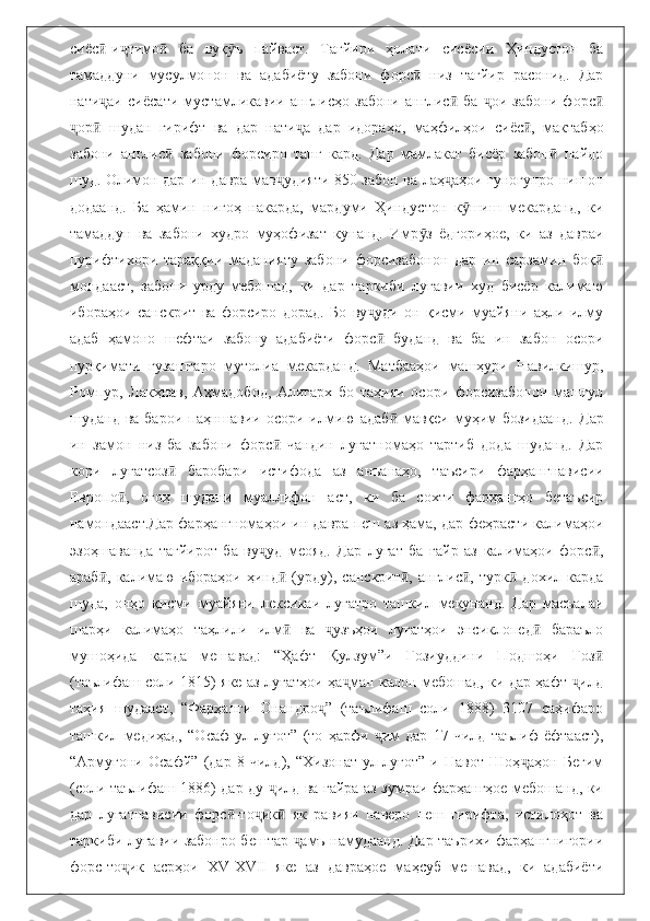 сиёс -и тимо   ба   вуқ ъ   пайваст.   Тағйири   ҳолати   сисёсии   Ҳиндустон   баӣ ҷ ӣ ӯ
тамаддуни   мусулмонон   ва   адабиёту   забони   форс   низ   тағйир   расонид.   Дар	
ӣ
нати аи   сиёсати   мустамликавии   англисҳо   забони   англис   ба   ои   забони   форс	
ҷ ӣ ҷ ӣ
ор   шудан   гирифт   ва   дар   нати а   дар   идораҳо,   маҳфилҳои   сиёс ,   мактабҳо	
ҷ ӣ ҷ ӣ
забони   англис   забони   форсиро   танг   кард.   Дар   мамлакат   бисёр   забон   пайдо	
ӣ ӣ
шуд. Олимон дар ин давра мав удияти 850 забон ва лаҳ аҳои гуногунро нишон	
ҷ ҷ
додаанд.   Ба   ҳамин   нигоҳ   накарда,   мардуми   Ҳиндустон   к шиш   мекарданд,   ки	
ӯ
тамаддун   ва   забони   худро   муҳофизат   кунанд.   Имр з   ёдгориҳое,   ки   аз   давраи	
ӯ
пурифтихори   тараққии   маданияту   забони   форсизабонон   дар   ин   сарзамин   боқ	
ӣ
мондааст,   забони   урду   мебошад,   ки   дар   таркиби   луғавии   худ   бисёр   калимаю
ибораҳои   санскрит   ва   форсиро   дорад.   Бо   ву уди   он   қисми   муайяни   аҳли   илму	
ҷ
адаб   ҳамоно   шефтаи   забону   адабиёти   форс   буданд   ва   ба   ин   забон   осори
ӣ
пурқимати   гузаштаро   мутолиа   мекарданд.   Матбааҳои   машҳури   Навилкишур,
Ромпур,   Лакҳнав,   Аҳмадобод,   Алигарх   бо   таҳияи   осори   форсизабонон   машғул
шуданд  ва барои  паҳншавии  осори илмию   адаб   мавқеи муҳим   бозидаанд.  	
ӣ Дар
ин   замон   низ   ба   забони   форс   чандин   луғатномаҳо   тартиб   дода   шуданд.   Дар	
ӣ
кори   луғатсоз   баробари   истифода   аз   анъанаҳо,   таъсири   фарҳангнависии	
ӣ
Европо ,   огоҳ   шудани   муаллифон   аст,   ки   ба   сохти   фарҳангҳо   бетаъсир	
ӣ
намондааст . Дар фарҳангномаҳои ин давра пеш аз ҳама, дар феҳрасти калимаҳои
эзоҳшаванда   тағйирот   ба   ву уд   меояд.   Дар   луғат   ба   ғайр   аз   калимаҳои   форс ,	
ҷ ӣ
араб ,   калимаю   ибораҳои  ҳинд   (урду),   санскрит ,   англис ,  турк   дохил   карда	
ӣ ӣ ӣ ӣ ӣ
шуда,   онҳо   қисми   муайяни   лексикаи   луғатро   ташкил   мекунанд.   Дар   масъалаи
шарҳи   калимаҳо   таҳлили   илм   ва   узъҳои   луғатҳои   энсиклопед   бараъло	
ӣ ҷ ӣ
мушоҳида   карда   мешавад:   “Ҳафт   Қулзум”и   Ғозиуддини   Подшоҳи   Ғоз	
ӣ
(таълифаш соли 1815) яке аз луғатҳои ҳа ман калон мебошад, ки дар ҳафт  илд	
ҷ ҷ
таҳия   шудааст,   “Фарҳанги   Онандро ”   (таълифаш   соли   1888)   3107   саҳифаро	
ҷ
ташкил   медиҳад,   “Осаф-ул-луғот”   (то   ҳарфи   им   дар   17   чилд   таълиф   ёфтааст),	
ҷ
“Армуғони   Осафй”   (дар   8   чилд),   “Хизонат-ул-луғот”-и   Навот   Шоҳ аҳон   Бегим	
ҷ
(соли таълифаш 1886) дар ду  илд ва ғайра аз зумраи фарҳангҳое мебошанд, ки	
ҷ
дар   луғатнависии   форс -то ик   як   равияи   наверо   пеш   гирифта,   истилоҳот   ва	
ӣ ҷ ӣ
таркиби луғавии забонро бештар  амъ намудаанд. Дар таърихи фарҳангнигории	
ҷ
форс-то ик   асрҳои   ХV-ХVII   яке   аз   давраҳое   маҳсуб   мешавад,   ки   адабиёти	
ҷ 