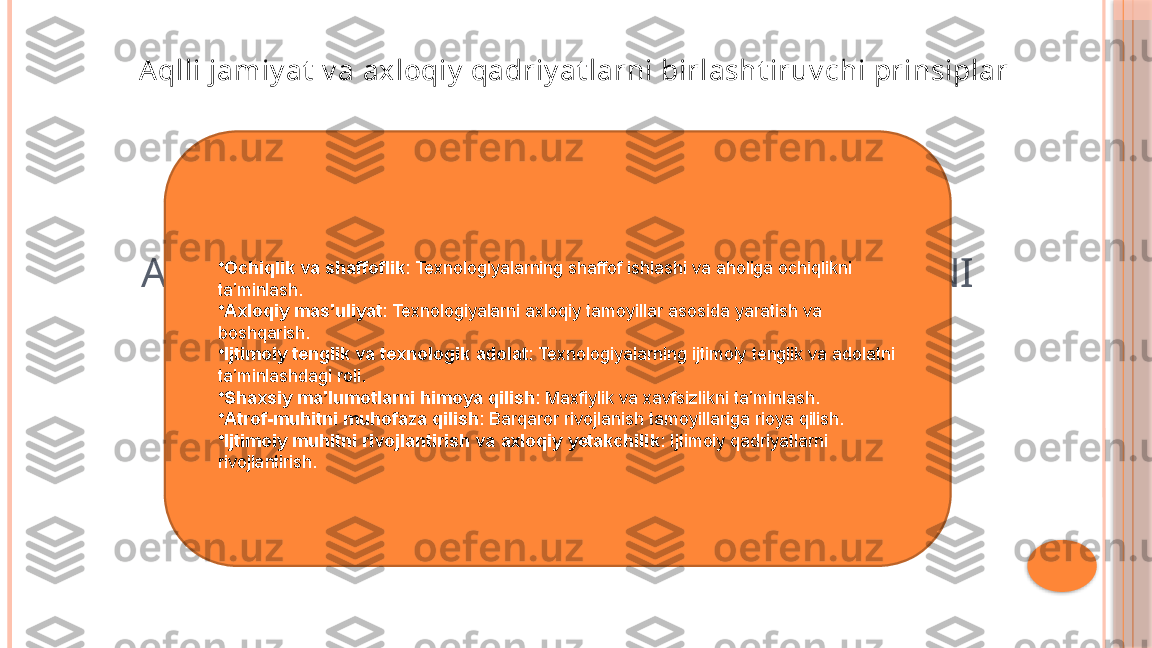 AQLLI JAMIYAT VA AXLOQIY QADRIYATLARNI 
BIRLASHTIRUVCHI PRINSIPLAR•
Ochiqlik va  s haffoflik : Texnologiyalarning shaffof ishlashi va aholiga ochiqlikni 
ta’minlash.
•
Axloqiy  m as’uliyat : Texnologiyalarni axloqiy tamoyillar asosida yaratish va 
boshqarish.
•
Ijtimoiy  t englik va  t exnologik  a dolat : Texnologiyalarning ijtimoiy tenglik va adolatni 
ta’minlashdagi roli.
•
Shaxsiy  m a’lumotlarni  h imoya  q ilish : Maxfiylik va xavfsizlikni ta’minlash.
•
Atrof- m uhitni  m uhofaza  q ilish : Barqaror rivojlanish tamoyillariga rioya qilish.
•
Ijtimoiy  m uhitni  r ivojlantirish va  a xloqiy  y etakchilik : Ijtimoiy qadriyatlarni 
rivojlantirish. Aqlli jamiy at  v a axloqiy  qadriy at larni birlasht iruv chi prinsiplar     