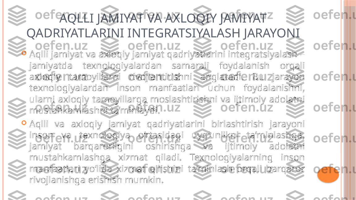 AQLLI JAMIYAT VA AXLOQIY JAMIYAT 
QADRIYATLARINI INTEGRATSIYALASH JARAYONI

Aqlli jamiyat va axloqiy jamiyat qadriyatlarini integratsiyalash – 
jamiyatda  texnologiyalardan  samarali  foydalanish  orqali 
axloqiy  tamoyillarni  rivojlantirishni  anglatadi.  Bu  jarayon 
texnologiyalardan  inson  manfaatlari  uchun  foydalanishni, 
ularni  axloqiy  tamoyillarga  moslashtirishni  va  ijtimoiy  adolatni 
mustahkamlashni ta’minlaydi.

Aqlli  va  axloqiy  jamiyat  qadriyatlarini  birlashtirish  jarayoni 
inson  va  texnologiya  o‘rtasidagi  uyg‘unlikni  ta’minlashga, 
jamiyat  barqarorligini  oshirishga  va  ijtimoiy  adolatni 
mustahkamlashga  xizmat  qiladi.  Texnologiyalarning  inson 
manfaatlari  yo‘lida  xizmat  qilishini  ta’minlash  orqali  barqaror 
rivojlanishga erishish mumkin.     