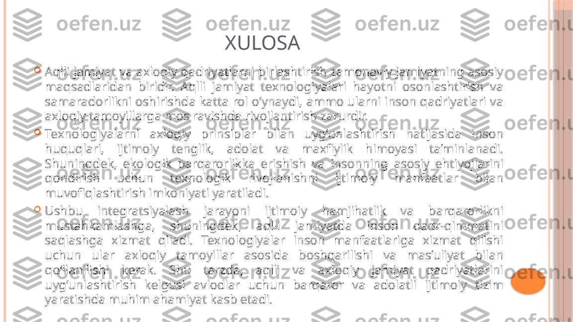 XULOSA

Aqlli jamiyat va axloqiy qadriyatlarni birlashtirish zamonaviy jamiyatning asosiy 
maqsadlaridan  biridir.  Aqlli  jamiyat  texnologiyalari  hayotni  osonlashtirish  va 
samaradorlikni oshirishda katta rol o‘ynaydi, ammo ularni inson qadriyatlari va 
axloqiy tamoyillarga mos ravishda rivojlantirish zarurdir.

Texnologiyalarni  axloqiy  prinsiplar  bilan  uyg‘unlashtirish  natijasida  inson 
huquqlari,  ijtimoiy  tenglik,  adolat  va  maxfiylik  himoyasi  ta’minlanadi. 
Shuningdek,  ekologik  barqarorlikka  erishish  va  insonning  asosiy  ehtiyojlarini 
qondirish  uchun  texnologik  rivojlanishni  ijtimoiy  manfaatlar  bilan 
muvofiqlashtirish imkoniyati yaratiladi.

Ushbu  integratsiyalash  jarayoni  ijtimoiy  hamjihatlik  va  barqarorlikni 
mustahkamlashga,  shuningdek,  aqlli  jamiyatda  inson  qadr-qimmatini 
saqlashga  xizmat  qiladi.  Texnologiyalar  inson  manfaatlariga  xizmat  qilishi 
uchun  ular  axloqiy  tamoyillar  asosida  boshqarilishi  va  mas’uliyat  bilan 
qo‘llanilishi  kerak.  Shu  tarzda,  aqlli  va  axloqiy  jamiyat  qadriyatlarini 
uyg‘unlashtirish  kelgusi  avlodlar  uchun  barqaror  va  adolatli  ijtimoiy  tizim 
yaratishda muhim ahamiyat kasb etadi.     