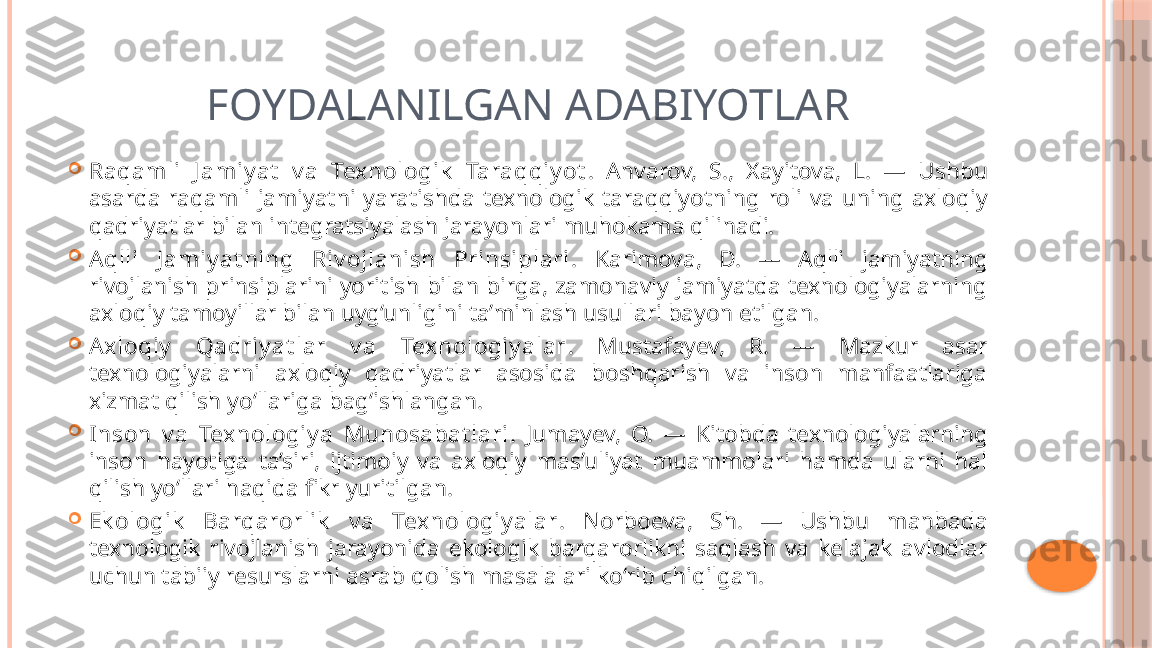 FOYDALANILGAN ADABIYOTLAR

Raqamli  J amiy at   v a  Texnologik   Taraqqiy ot .  Anvarov,  S.,  Xayitova,  L.  —  Ushbu 
asarda  raqamli  jamiyatni  yaratishda  texnologik  taraqqiyotning  roli  va  uning  axloqiy 
qadriyatlar bilan integratsiyalash jarayonlari muhokama qilinadi.

Aqlli  J amiy at ning  Riv ojlanish  Prinsiplari .  Karimova,  D.  —  Aqlli  jamiyatning 
rivojlanish prinsiplarini  yoritish  bilan  birga,  zamonaviy jamiyatda  texnologiyalarning 
axloqiy tamoyillar bilan uyg‘unligini ta’minlash usullari bayon etilgan.

Axloqiy   Qadriy at lar  v a  Texnologiy alar .  Mustafayev,  R.  —  Mazkur  asar 
texnologiyalarni  axloqiy  qadriyatlar  asosida  boshqarish  va  inson  manfaatlariga 
xizmat qilish yo‘llariga bag‘ishlangan.

Inson  v a  Texnologiy a  Munosabat lari .  Jumayev,  O.  —  Kitobda  texnologiyalarning 
inson  hayotiga  ta’siri,  ijtimoiy  va  axloqiy  mas’uliyat  muammolari  hamda  ularni  hal 
qilish yo‘llari haqida fikr yuritilgan.

Ek ologik   Barqarorlik   v a  Texnologiy alar .  Norboeva,  Sh.  —  Ushbu  manbada 
texnologik  rivojlanish  jarayonida  ekologik  barqarorlikni  saqlash  va  kelajak  avlodlar 
uchun tabiiy resurslarni asrab qolish masalalari ko‘rib chiqilgan.     