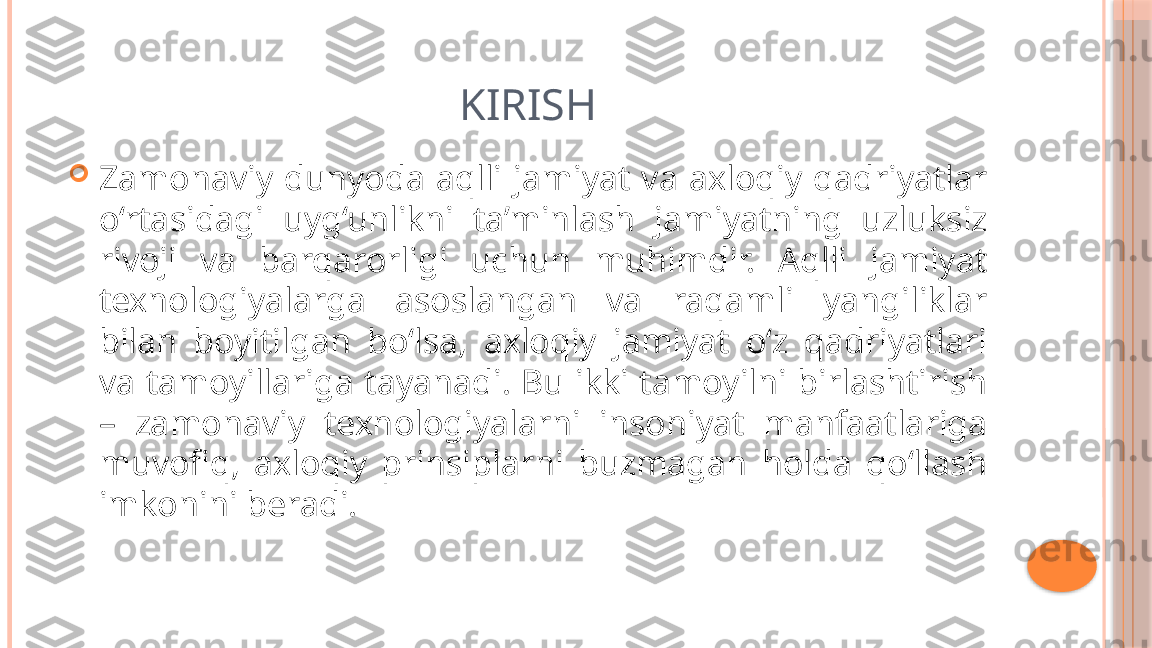 KIRISH

Zamonaviy  dunyoda  aqlli  jamiyat  va  axloqiy  qadriyatlar 
o‘rtasidagi  uyg‘unlikni  ta’minlash  jamiyatning  uzluksiz 
rivoji  va  barqarorligi  uchun  muhimdir.  Aqlli  jamiyat 
texnologiyalarga  asoslangan  va  raqamli  yangiliklar 
bilan  boyitilgan  bo‘lsa,  axloqiy  jamiyat  o‘z  qadriyatlari 
va  tamoyillariga  tayanadi.  Bu  ikki  tamoyilni  birlashtirish 
–  zamonaviy  texnologiyalarni  insoniyat  manfaatlariga 
muvofiq,  axloqiy  prinsiplarni  buzmagan  holda  qo‘llash 
imkonini beradi.     