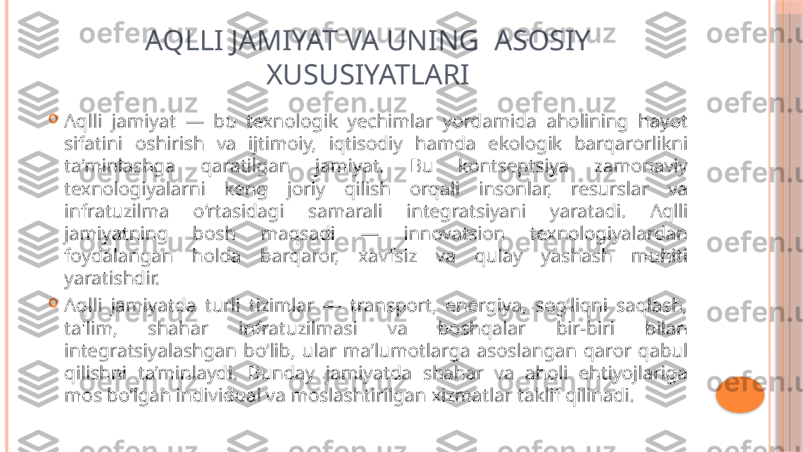 AQLLI JAMIYAT VA UNING  ASOSIY 
XUSUSIYATLARI

Aqlli  jamiyat  —  bu  texnologik  yechimlar  yordamida  aholining  hayot 
sifatini  oshirish  va  ijtimoiy,  iqtisodiy  hamda  ekologik  barqarorlikni 
ta’minlashga  qaratilgan  jamiyat.  Bu  kontseptsiya  zamonaviy 
texnologiyalarni  keng  joriy  qilish  orqali  insonlar,  resurslar  va 
infratuzilma  o‘rtasidagi  samarali  integratsiyani  yaratadi.  Aqlli 
jamiyatning  bosh  maqsadi  —  innovatsion  texnologiyalardan 
foydalangan  holda  barqaror,  xavfsiz  va  qulay  yashash  muhiti 
yaratishdir.

Aqlli  jamiyatda  turli  tizimlar  —  transport,  energiya,  sog‘liqni  saqlash, 
ta'lim,  shahar  infratuzilmasi  va  boshqalar  bir-biri  bilan 
integratsiyalashgan  bo‘lib,  ular  ma’lumotlarga  asoslangan  qaror  qabul 
qilishni  ta’minlaydi.  Bunday  jamiyatda  shahar  va  aholi  ehtiyojlariga 
mos bo‘lgan individual va moslashtirilgan xizmatlar taklif qilinadi.     