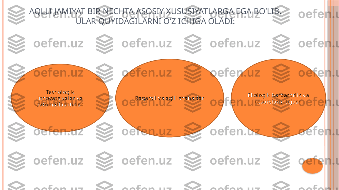 AQLLI JAMIYAT BIR NECHTA ASOSIY XUSUSIYATLARGA EGA BO‘LIB, 
ULAR QUYIDAGILARNI O‘Z ICHIGA OLADI:
Tex nologik  
innov at siy alar v a 
av t omat lasht irish Raqaml i v a aqlli shaharlar Ek ologik  barqarorlik  v a 
resurslarni t ejash     