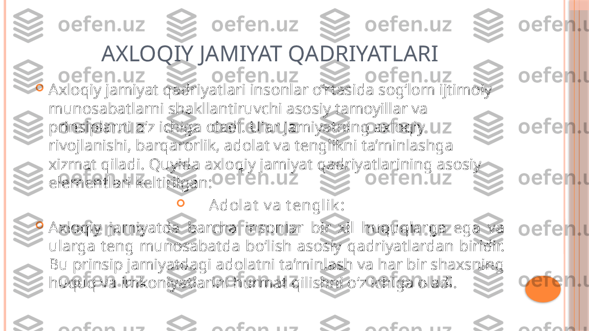 AXLOQIY JAMIYAT QADRIYATLARI

Axloqiy jamiyat qadriyatlari insonlar o‘rtasida sog‘lom ijtimoiy 
munosabatlarni shakllantiruvchi asosiy tamoyillar va 
prinsiplarni o‘z ichiga oladi. Ular jamiyatning axloqiy 
rivojlanishi, barqarorlik, adolat va tenglikni ta’minlashga 
xizmat qiladi. Quyida axloqiy jamiyat qadriyatlarining asosiy 
elementlari keltirilgan:

A dolat  v a t englik :

Axloqiy  jamiyatda  barcha  insonlar  bir  xil  huquqlarga  ega  va 
ularga  teng  munosabatda  bo‘lish  asosiy  qadriyatlardan  biridir. 
Bu prinsip jamiyatdagi adolatni ta’minlash va har bir shaxsning 
huquq va imkoniyatlarini hurmat qilishni o‘z ichiga oladi.     