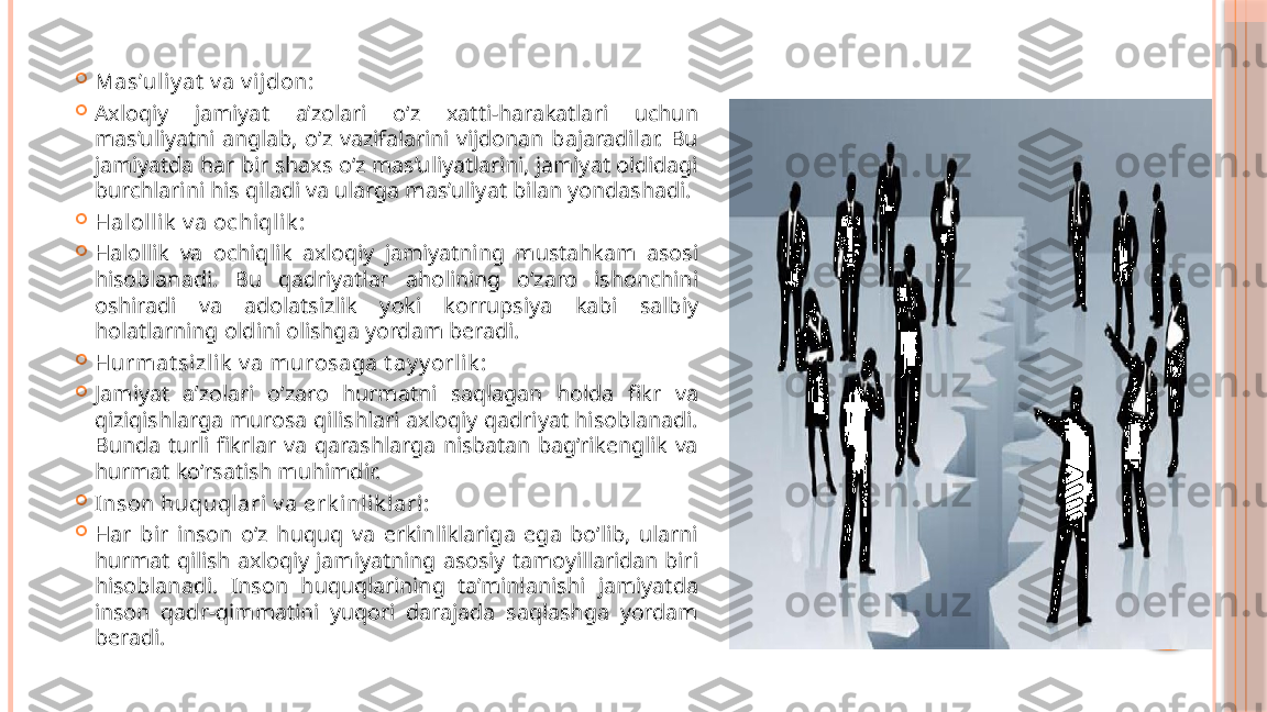 
Mas’uliy at  v a v ijdon:

Axloqiy  jamiyat  a’zolari  o‘z  xatti-harakatlari  uchun 
mas’uliyatni  anglab,  o‘z  vazifalarini  vijdonan  bajaradilar.  Bu 
jamiyatda har bir shaxs o‘z mas’uliyatlarini, jamiyat oldidagi 
burchlarini his qiladi va ularga mas’uliyat bilan yondashadi.

Halollik  v a ochiqlik :

Halollik  va  ochiqlik  axloqiy  jamiyatning  mustahkam  asosi 
hisoblanadi.  Bu  qadriyatlar  aholining  o‘zaro  ishonchini 
oshiradi  va  adolatsizlik  yoki  korrupsiya  kabi  salbiy 
holatlarning oldini olishga yordam beradi.

Hurmat sizl ik  v a murosaga t ay y orlik :

Jamiyat  a’zolari  o‘zaro  hurmatni  saqlagan  holda  fikr  va 
qiziqishlarga murosa qilishlari axloqiy qadriyat hisoblanadi. 
Bunda  turli  fikrlar  va  qarashlarga  nisbatan  bag‘rikenglik  va 
hurmat ko‘rsatish muhimdir.

Inson huquqlari v a erk inlik lari:

Har  bir  inson  o‘z  huquq  va  erkinliklariga  ega  bo‘lib,  ularni 
hurmat  qilish axloqiy jamiyatning  asosiy tamoyillaridan  biri 
hisoblanadi.  Inson  huquqlarining  ta’minlanishi  jamiyatda 
inson  qadr-qimmatini  yuqori  darajada  saqlashga  yordam 
beradi.     