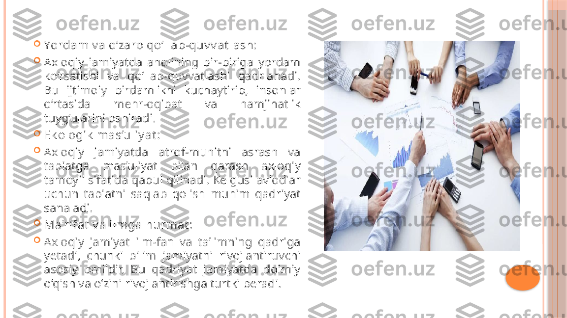 
Yordam v a o‘zaro qo‘llab-quv v at lash:

Axloqiy  jamiyatda  aholining  bir-biriga  yordam 
ko‘rsatishi  va  qo‘llab-quvvatlashi  qadrlanadi. 
Bu  ijtimoiy  birdamlikni  kuchaytirib,  insonlar 
o‘rtasida  mehr-oqibat  va  hamjihatlik 
tuyg‘ularini oshiradi.

Ek ologik  mas’uliy at :

Axloqiy  jamiyatda  atrof-muhitni  asrash  va 
tabiatga  mas’uliyat  bilan  qarash  axloqiy 
tamoyil sifatida qabul qilinadi. Kelgusi avlodlar 
uchun  tabiatni  saqlab  qolish  muhim  qadriyat 
sanaladi.

Ma’rifat  v a ilmga hurmat :

Axloqiy  jamiyat  ilm-fan  va  ta’limning  qadriga 
yetadi,  chunki  bilim  jamiyatni  rivojlantiruvchi 
asosiy  omildir.  Bu  qadriyat  jamiyatda  doimiy 
o‘qish va o‘zini rivojlantirishga turtki beradi.     