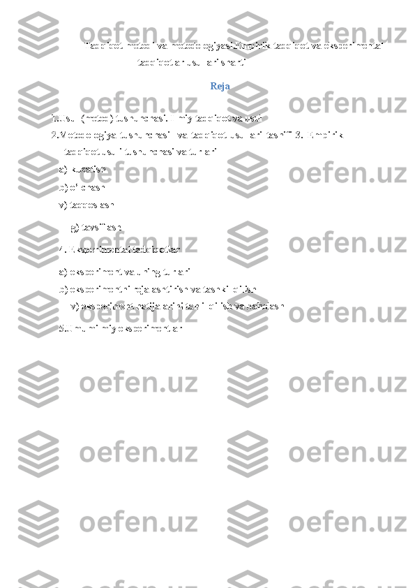Tadqiqot metodi va metodologiyasi.Empirik tadqiqot va eksperimental
tadqiqotlar usullari sharti 
Reja
 
1. Usul (metod) tushunchasi. Ilmiy tadqiqot va usul 
2. Metodologiya   tushunchasi     va   tadqiqot   usullari   tasnifi   3.   Empirik
tadqiqot   usuli tushunchasi va turlari 
a) kuzatish 
b) o’lchash 
v) taqqoslash 
     g) tavsiflash 
4. Eksperimental tadqiqotlar 
a) eksperiment va uning turlari 
b) eksperimentni rejalashtirish va tashkil qilish 
     v) eksperiment natijalarini tahlil qilish va baholash 
5.Umumilmiy eksperimentlar 
 
  