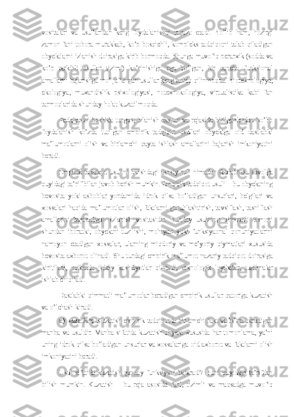 vositalari   va   usullaridan   keng   foydalanishni   taqazo   etadi.   Bo’lib   ham,   hozirgi
zamon fani tobora murakkab, ko’p bosqichli, kompleks tadqiqotni talab qiladigan
obyektlarni izlanish doirasiga kirib bormoqda. Shunga muvofiq perarxik (sodda va
ko’p   tarkibli   usullar   tizimi)   ko’rinishiga   ega   bo’lgan,   bir   qancha   funksional
amallarni bajarishga mo’ljallangan usullar keng tatbiq qilinmoqda. Biotexnologiya,
ekologiya,   muxandislik   psixologiyasi,   notexnokologiya,   virtualistika   kabi   fan
tarmoqlarida shunday holat kuzatilmoqda. 
Tadqiqotni  boshida turgan, izlanish  dasturi  va rejasida birilganlardan bo’lib
foydalanish   ko’zda   tutilgan   empirik   tadqiqot   usullari   obyektga   oid   dastlabki
ma’lumotlarni   olish   va   birlamchi   qayta   ishlash   amallarini   bajarish   imkoniyatini
beradi.  
Empirik   tadqiqot   usulini   bilishdagi   asosiy   roli   nimadan   iborat?   Bu   savolga
quyidagi ta’rif bilan javob berish mumkin. Empirik tadqiqot usuli – bu obyektning
bevosita   yoki   asboblar   yordamida   idrok   qilsa   bo’ladigan   unsurlari,   belgilari   va
xossalari   haqida   ma’lumotlar   olish,   faktlarni   guruhlashtirish,   tavsiflash,   tasniflash
amallarini   bajaradigan   izlanish   vositasidir.   Bunday   usulning   qimmatli   tomoni
shundan   iboratki,   obyektni   tuzilishi,   mohiyati   yoki   funksiyaonal   qonuniyatlarini
namoyon   etadigan   xossalar,   ularning   miqdoriy   va   me’yoriy   qiymatlari   xususida
bevosita axborot olinadi. Shu turdagi empirik ma’lumot nazariy tadqiqot doirasiga
kiritiladi,   oqibatda   jiddiy   kashfiyotlar   qilinadi,   texnologik   loyihalar,   tuzilmalar
ishlab chiqiladi. 
Dastlabki qimmatli ma’lumotlar beradigan empirik usullar qatoriga kuzatish
va o’lchash kiradi. 
a) kuzatish;   Kuzatish empirik tadqiqotda birlamchi fakt va bilim beradigan
manba va usuldir. Manba sifatida kuzatish obyekt xususida  har tomonlama, ya’ni
uning idrok qilsa bo’ladigan unsurlar va xossalariga oid axborot va faktlarni olish
imkoniyatini beradi.  
Usul   sifatida   kuzatish   qanday   funksiyani   bajaradi?   Buni   quyidagi   ta’rifdan
bilish   mumkin.   Kuzatish   –   bu   reja   asosida   faol,   tizimli   va   maqsadga   muvofiq 