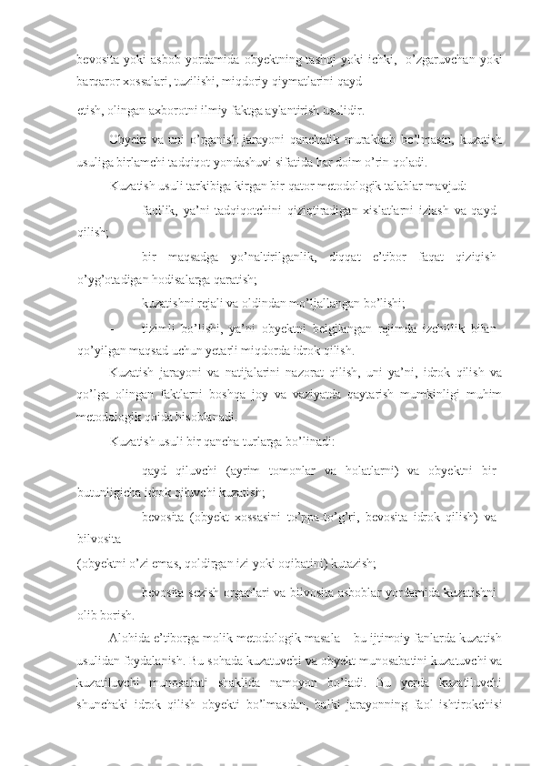 bevosita   yoki   asbob   yordamida   obyektning  tashqi   yoki   ichki,    o’zgaruvchan   yoki
barqaror xossalari, tuzilishi, miqdoriy qiymatlarini qayd 
etish, olingan axborotni ilmiy faktga aylantirish usulidir. 
Obyekt   va   uni   o’rganish   jarayoni   qanchalik   murakkab   bo’lmasin,   kuzatish
usuliga birlamchi tadqiqot yondashuvi sifatida har doim o’rin qoladi. 
Kuzatish usuli tarkibiga kirgan bir qator metodologik talablar mavjud: 
- faollik,   ya’ni   tadqiqotchini   qiziqtiradigan   xislatlarni   izlash   va   qayd
qilish; 
- bir   maqsadga   yo’naltirilganlik,   diqqat   e’tibor   faqat   qiziqish
o’yg’otadigan hodisalarga qaratish; 
- kuzatishni rejali va oldindan mo’ljallangan bo’lishi; 
- tizimli   bo’lishi,   ya’ni   obyektni   belgilangan   rejimda   izchillik   bilan
qo’yilgan maqsad uchun yetarli miqdorda idrok qilish. 
Kuzatish   jarayoni   va   natijalarini   nazorat   qilish,   uni   ya’ni,   idrok   qilish   va
qo’lga   olingan   faktlarni   boshqa   joy   va   vaziyatda   qaytarish   mumkinligi   muhim
metodologik qoida hisoblanadi. 
Kuzatish usuli bir qancha turlarga bo’linadi:  
- qayd   qiluvchi   (ayrim   tomonlar   va   holatlarni)   va   obyektni   bir
butunligicha idrok qiluvchi kuzatish; 
- bevosita   (obyekt   xossasini   to’ppa-to’g’ri,   bevosita   idrok   qilish)   va
bilvosita 
(obyektni o’zi emas, qoldirgan izi yoki oqibatini) kutazish; 
- bevosita sezish organlari va bilvosita asboblar yordamida kuzatishni
olib borish. 
Alohida e’tiborga molik metodologik masala – bu ijtimoiy fanlarda kuzatish
usulidan foydalanish. Bu sohada kuzatuvchi va obyekt munosabatini kuzatuvchi va
kuzatiluvchi   munosabati   shaklida   namoyon   bo’ladi.   Bu   yerda   kuzatiluvchi
shunchaki   idrok   qilish   obyekti   bo’lmasdan,   balki   jarayonning   faol   ishtirokchisi 