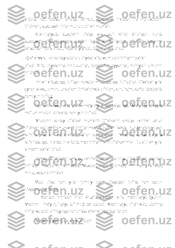 sifatida   hatti-harakatni   amalga   oshiradi,   kuzatishga   nisbatan   o’z   munosabatini
bildirishi, kuzatuvchi bilan muloqot qilishi mumkin. 
Sosiologiyada   kuzatishni   o’ziga   xos   usuli   ishlab   chiqilgan.   Bunda
kuzatuvchi   o’rganilayotgan   guruhni   hayoti   va   faoliyatiga   qo’shilib,   jarayonni
ichkaridan idrok qiladi, material yig’adi, faol muloqot qiladi. 
b) o’lchash.  Har qanday tadqiqot obyekti sifat va miqdor birligini tashkil 
qiladi.   Sifat   obyektning   bir   butunligi,   barqaror   muayyanligi,   mohiyatli   tomonini
bildiradi. 
Bir xil sifatga ega bo’lgan narsalar miqdorga ega bo’ladilar. O’xshash yoki
aynan  xossa,  tomon,  unsurlarni   birlashtirsak   to’plam,  son,   hajm,  sur’at   darajasida
namoyon bo’ladi.  
Har   bir   xossa,   sifat   o’zini   me’yoriy   chegarasiga   ega.   Me’yoriy   chegara
ma’lum miqdor  doirasida namoyon bo’ladi. 
Miqdorni   qanday   o’lchash   mumkin?   O’lchashni   amalga   oshirish   uchun
o’lchash   etaloni   (namunaviy)   biriligi   mavjud   bo’lishi   kerak.   Bunda   izlanayotgan
ko’plik   yoki   son   etalon   birligi   bilan   taqqoslanadi.     Masalan,   daraxt   bo’yi   x
ko’plikka ega. Biz etalon sifatida metr birligini olib o’lchashimiz – bu 900 sm yoki
9 metrni tashkil qiladi. 
Demak,   o’lchashni   amalga   oshirish   uchun   etalonda   ifodalangan   standart
birliklari   mavjud   bo’lishi   kerak.   Masalan,   metr,   santimetr,   millimetr   yoki   soat,
minut, sekund birliklari. 
Vaqt   o’tsa   ham   yoki   ijtimoiy   tizim   o’zgargan   bo’lsa   ham   etalon
o’zgarmasligi kerak. 
    Standart   birliklari   bilan   shug’ullanadigan   soha   metrologiya   (yunon.
Metrom   –   me’yor,   logiya   ta’limot)   deb   ataladi.   Metrologiya   o’lchovlar,   ularning
birligi va talab qilinayotgan aniqlikka erishish haqidagi fandir. 
Metrologiyaning asosiy vazifalari:  