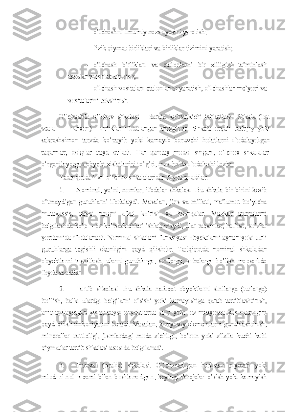 - o’lchashni umumiy nazariyasini yaratish; 
- fizik qiymat birliklari va birliklar tizimini yaratish; 
- o’lchash   birliklari   va   etalonlarni   bir   xilligini   ta’minlash
asoslarini ishlab chiqish; 
- o’lchash vositalari etalonlarini yaratish, o’lchashlar me’yori va
vositalarini tekshirish. 
O’lchashda   o’lchov   shkalasi   –   daraja   ko’rsatkichi   ishlatiladi.   Shkala   (lot.
scala   -   -   narvon)     birliklar   ifodalangan   chizg’idir.   Shkala   orqali   tadrijiy   yoki
sakrashsimon   tarzda   ko’payib   yoki   kamayib   boruvchi   holatlarni   ifodalaydigan
raqamlar,   belgilar   qayd   etiladi.   Har   qanday   model   singari,   o’lchov   shkalalari
o’rganilayotgan obyekt xislatlarini to’g’ri, mos holda ifodalashi lozim. 
Tadqiqotda 4 xil o’lchov shkalalaridan foydalanadilar. 
1. Nominal, ya’ni, nomlar, ifodalar shkalasi.  Bu shkala bir-birini kesib
o’tmaydigan   guruhlarni   ifodalaydi.   Masalan,   jins   va   millati,   ma’lumot   bo’yicha
mutaxassis,   qaysi   rangni   afzal   ko’rish   va   boshqalar.   Mazkur   atamalarni
belgilashda ko’p – oz ko’rsatkichlari ishlatilmaydi, ular raqamlar, hafrlar, so’zlar
yordamida ifodalanadi. Nominal shkalani funksiyasi obyektlarni aynan yoki turli
guruhlarga   tegishli   ekanligini   qayd   qilishdir.   Tadqiqotda   nominal   shkaladan
obyektlarni   tasniflash,   ularni   guruhlarga,   sinflarga,   sohalarga   bo’lish   maqsadida
foydalanadilar. 
2. Tartib   shkalasi.   Bu   shkala   nafaqat   obyektlarni   sinflarga   (turlarga)
bo’lish,   balki   ulardgi   belgilarni   o’sishi   yoki   kamayishiga   qarab   tartiblashtirish,
aniqlanilayotgan xislat  qaysi  obyektlarda ko’p yoki    oz miqyosda  xos ekanligini
qayd qilish imkoniyatini beradi. Masalan, kimyoviy elementlarni guruhlashtirish,
minerallar   qattiqligi,   jismlardagi   moda   zichligi,   bo’ron   yoki   zilzila   kuchi   kabi
qiymatlar tartib shkalasi asosida belgilanadi. 
3. Interval   (oraliq)   shkalasi.   O’lchanadigan   hodisani   qiymati   yoki
miqdori   nol  raqami  bilan  boshlanadigan,  keyingi   darajalar   o’sish   yoki  kamayish 