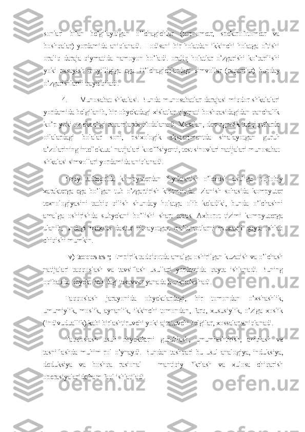 sonlari   bilan   belgilaydigan   o’lchagichlar   (termometr,   spektrofotometr   va
boshqalar)   yordamida   aniqlanadi.   Hodisani   bir   holatdan   ikkinchi   holatga   o’tishi
oraliq   daraja   qiymatida   namoyon   bo’ladi.   oraliq   holatlar   o’zgarishi   ko’tarilishi
yoki   pasayish   moyilligiga   ega.   O’lchagichlardagi   simvollar   (raqamlar)   bunday
o’zgarishlarni qayd qiladi. 
4. Munosabat  shkalasi.  Bunda munosabatlar  darajasi  miqdor shkalalari
yordamida belgilanib, bir obyektdagi xislatlar qiymati boshqasidagidan qanchalik
ko’p yoki oz ekanligi raqamlarda ifodalanadi. Masalan, demografik tadqiqotlarda
oilalardagi   bolalar   soni,   psixologik   eksperimentda   sinalayotgan   guruh
a’zolarining intellektual natijalari koeffisiyenti, test sinovlari natijalari munosabat
shkalasi simvollari yordamida aniqlanadi. 
Ilmiy   tadqiqotda   kompyuterdan   foydalanish   o’lchash   usuliga   inqilobiy
xarakterga   ega   bo’lgan   tub   o’zgartirish   kiritmoqda.   Izlanish   sohasida   kompyuter
texnologiyasini   tatbiq   qilish   shunday   holatga   olib   keladiki,   bunda   o’lchashni
amalga   oshirishda   subyektni   bo’lishi   shart   emas.   Axborot   tizimi   kompyuterga
ulanib,   undagi   maxsus   dastur   olinayotgan   ma’lumotlarni   mustaqil   qayta   ishlab
chiqishi mumkin. 
   v) taqqoslash;  Empirik tadqiqotda amalga oshirilgan kuzatish va o’lchash
natijalari   taqqoslash   va   tavsiflash   usullari   yordamida   qayta   ishlanadi.   Buning
oqibatida obyekt haqidagi tasavvur yanada konkretlashadi.  
Taqqoslash   jarayonida   obyektlardagi,   bir   tomondan   o’xshashlik,
umumiylik,   moslik,   aynanlik,   ikkinchi   tomondan,   farq,   xususiylik,   o’ziga   xoslik
(indivuduallik) kabi birlashtiruvchi yoki ajratuvchi belgilar, xossalar aniqlanadi. 
Taqqoslash   usuli   obyektlarni   guruhlash,   umumlashtirish,   aniqlash   va
tasniflashda   muhim   rol   o’ynaydi.   Bundan   tashqari   bu   usul   analogiya,   induksiya,
deduksiya   va   boshqa   rasional   –   mantiqiy   fikrlash   va   xulosa   chiqarish
operasiyalarida ham faol ishlatiladi.  