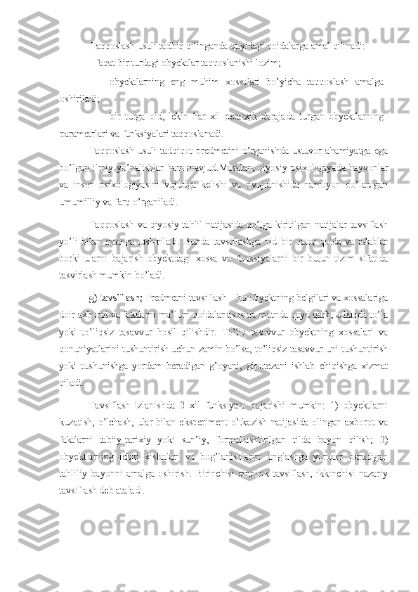 Taqqoslash usuli tadbiq qilinganda quyidagi qoidalarga amal qilinadi:
- faqat bir turdagi obyektlar taqqoslanishi lozim; 
- obyektlarning   eng   muhim   xossalari   bo’yicha   taqqoslash   amalga
oshiriladi; 
- bir   turga   oid,   lekin   har   xil   perarxik   darajada   turgan   obyektlarning
parametrlari va funksiyalari taqqoslanadi. 
Taqqoslash   usuli   tadqiqot   predmetini   o’rganishda   ustuvor   ahamiyatga   ega
bo’lgan ilmiy yo’nalishlar ham mavjud.Masalan, qiyosiy psixologiyada hayvonlar
va   inson   psixologiyasini   vujudga   kelishi   va   rivojlanishida   namoyon   bo’ladigan
umumilliy va farq o’rganiladi. 
Taqqoslash  va qiyosiy tahlil natijasida qo’lga kiritilgan natijalar  tavsiflash
yo’li   bilan   matnga   tushiriladi.   Bunda   tavsiflashga   oid   bir   qator   qoida   va   talablar
borki   ularni   bajarish   obyektdagi   xossa   va   funksiyalarni   bir   butun   tizim   sifatida
tasvirlash mumkin bo’ladi. 
g) tavsiflash;  Predmetni tavsiflash – bu obyektning belgilari va xossalariga
doir axborot va faktlarni ma’lum qoidalar asosida matnda qayd qilib, u haqda to’la
yoki   to’liqsiz   tasavvur   hosil   qilishdir.   To’liq   tasavvur   obyektning   xossalari   va
qonuniyatlarini tushuntirish uchun zamin bo’lsa, to’liqsiz tasavvur uni tushuntirish
yoki   tushunishga   yordam   beradigan   g’oyani,   gipotezani   ishlab   chiqishga   xizmat
qiladi. 
Tavsiflash   izlanishda   2   xil   funksiyani   bajarishi   mumkin:   1)   obyektlarni
kuzatish,   o’lchash,   ular   bilan   eksperiment   o’tkazish   natijasida   olingan   axborot   va
faktlarni   tabiiy-tarixiy   yoki   sun’iy,   formallashtirilgan   tilda   bayon   qilish;   2)
obyektlarning   ichki   xislatlari   va   bog’lanishlarini   anglashga   yordam   beradigan
tahliliy   bayonni   amalga   oshirish.   Birinchisi   empirik   tavsiflash,   ikkinchisi   nazariy
tavsiflash deb ataladi.  