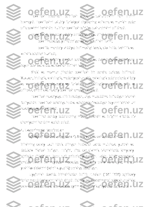 Tavsiflash   predmetni   ta’riflash   emas,   u   tushuntirishni   ham   o’rnini
bosmaydi.   Tavsiflashni   uslubiy   funksiyasi   obyektning   xolisona   va   mumkin   qadar
to’la tasvirini berishdir. Bu bilan tavsiflash ta’rif va tushuntirishni to’ldiradi. 
Tavsiflashda bir qator uslubiy qoidalarga rioya qilish kerak: 
- tavsif maqsadga yo’naltirilgan va xolis bo’lishi lozim; 
- tavsifda   mantiqiy   ziddiyat   bo’lmasligi   kerak,   aks   holda   izchillik   va
xolislik talablari buziladi; 
- tavsifni   tarkibiy   qismlari   tartiblashgan   va   tizim   holatiga   keltirilgan,
bayon tarzi esa sodda va ravshan bo’lishi kerak. 
Shakl   va   mazmun   jihatidan   tavsiflash   bir   qancha   turlarga   bo’linadi.
Xususan, biologik, sosiologik, madaniyatshunoslik, psixologik tadqiqotlarda sifatiy
va   va   miqdoriy,   strukturaviy   va   funksional,   morfologik   va   genetik,   to’la   va
to’liqsiz, empirik va nazariy tavsiflash amalga oshiriladi.  
Tavsiflash nazariyaga olib boradigan, unga muqaddima bo’ladigan izlanish
faoliyatidir. Tavsiflash tarkibiga hodisa sababini ko’rsatadigan bayonni kiritish uni
nazariyaga yaqinlashtiradi. 
Tavsif   har   qanday   tadqiqotning   muhim   bosqichi   va   bo’g’ini   sifatida   o’z
ahamiyatini har doim saqlab qoladi. 
4. Eksperimental tadqiqotlar 
a)eksperiment va uning turlari;  Antik va o’rta asr fanlari tizimida 
bilishning   asosiy   usuli   idrok   qilingan   hodisalar   ustida   mulohaza   yuritish   va
deduktiv   fikrlash   bo’lgan.   To’g’ri,   o’rta   asr   alximik   izlanishlarda   kimyoviy
tajribalar   o’tkazilgan,   hatto   turli   priborlar   yaratilgan.   Lekin,   bilish   strategiyasi
amalga   oshirib   bo’lmaydigan   maqsadga   –   «falsafiy   tosh»   va   «hayot,   mangu
yoshlik» eleksirini (sehrli suyuqlik) topishga qaratilgan. 
Uyg’onish   davrida   birinchilardan   bo’lib   F.Bekon   (1561-1626)   tajribaviy
fanlar metodologiyasini ishlab chiqdi. Galiley esa eksperimental tabiatshunoslikka
asos soldi,tadqiqot usullari xususida ayrim metodologik g’oyalarni olg’a surdi.  