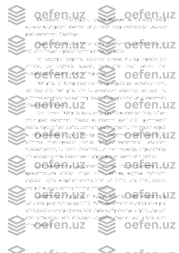 XX   asrgacha   olimlar   (Nyuton,   Faradey,   Makeavell   va   boshqalar)   nazariy
xulosalar   va   g’oyalarni   tekshirish   uchun   o’zlari   oddiy   predmetlardan   uskunalar
yasab eksperiment o’tkazishgan. 
O’tgan   asrni   boshlarida   olimlar   tajriba   priborlarini   takomillashtirib,   oldin
ma’lum bo’lmagan obyektlar olamini kashf eta boshladilar. 
Fan   taraqqiyoti   jarayonida   tadqiqotlar   doirasiga   shunday   obyektlar   jalb
qilindiki,   ular   to’g’risida   kuzatish,   idrok   qilish   orqali   axborot   olish
murakkablashadi, hatto mumkin bo’lmay qoladi. 
1874   yilda   Dj.   Stoney   elektr   toki   manfiy   zaryadlangan   zarrachalar   oqimi,
deb   faraz   qildi.   1891   yilda   olim   bu   zarrachalarni   elektronlar,   deb   atadi.   Bu
ko’rinmas zarrachalar haqidagi ilmiy farazni faktga aylantirish uchun eksperiment
o’tkazishga to’g’ri keldi. 
Djon   Tomson   1897   yilda   katod,   anod,   elektrod   va   ekrandan   iborat   bo’lgan
pribor   yasab   eksperiment   o’tkazadi   va   elektronni   kashf   qildi.   Lyuminissentli
ekranda paydo bo’lgan dog’lar, ularning harakatini o’rganib, olim elektron zaryadi
va   nisbiy   massasini   aniqladi.   Shunday   qilib,   eksperiment   orqali   tadqiqotchilar
ko’rinmas   mikroobyektalar   olamiga   kirishdi,   eksperimental   uskunalarni
murakkablashtirib,   bu   olamni   o’zlashtirish,   uni   inson   maqsadiga   bo’ysundirishga
olib keladigan atom va elektron texnologiyalar yaratish davrini ochib berdilar. 
Endi   «eksperiment»   tushunchasini   talqiniga   o’tamiz.   Eksperiment   lot.
«yexperimentum»   so’zidan   olingan   bo’lib,   «sinov»,   «tajriba»   ma’nolarini
anglatadi.   Tajriba   voqyelikni   empirik   bilish   turi   bo’lib,   unda   bilish,   tadqiqot
amaliyoti va tadqiqotchining mohirligi birlashadi. 
Eksperimental   ilmiy   yo’nalish   vujudga   kelgandan   keyin   «eksperiment»
tushunchasi yangi ma’noga ega bo’ldi. Ya’ni, eksperimentni shunchaki sinov yoki
tajriba (tadqiqot amaliyoti) emas, balki obyekt sun’iy sharoitga qo’yilib, unga turli
ta’sir   ko’rsatishdan   kelib   chiqadigan   oqibatlarni   o’rganish   usuli   sifatida   talqin
qilina boshlandi.  