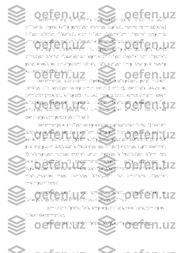 Eksperiment   eng   faol   empirik   bilish   usulini   tashkil   qiladi.   Bu   usulni
qo’llashda   obyekt   sun’iy   yaratilgan   sharoitga   quyiladi,   nazorat   rejimida(ostida)
bo’lgan   ta’sirlar   o’tkaziladi,   sodir   bo’lgan   o’zgarishlarni   o’rganish   jarayonida
uning tadqiqotgacha ma’lum bo’lmagan xossalari ochiladi, aniqlanadi. 
Shunday   qilib,   eksperiment   –   bu   obyektni   sun’iy   sharoitga   quyib,   nazorat
qilinadigan   ta’sirlar   o’tkazilgandan   keyin   sodir   bo’lgan   o’zgarish   larni   o’rganish,
yangi   xossala   va   qonuniyatlarni   ochish,   olg’a   surilgan   ilmiy   faraz   yoki   nazariy
xulosani tasdiqlash usulidir. 
Eksperimentda   tadqiqotchini   obyekt   bilan   bog’laydigan,   yangi   hodisani
ochishga   olib   keladigan   asosiy   tomon   asbob   (   pribor),   texnologik   uskuna   va
tizimlardir   (masalan,   kollayder).   Bu   usul   ilmiy   tadqiqot   samaradorligini   keskin
ko’tarishga,   foydalanish   maqsadida   oldindan   belgilangan   xossalarni   qo’lga
kiritishga,   tadqiqot   obyektiga   har   tomonlama   ta’sir   ko’rsatish   qurollari   va
texnologiyalarini yaratishga olib keldi. 
Eksperimentga xos bo’lgan asosiy xislatlar quyidagilardan iborat: 1) ikkinchi
darajali   yoki   halaqit   beradigan   omillarni   sun’iy   yo’l   bilan   bartaraf   qilib,   xodisani
«sof»   holda   o’rganish;   2)   obyektni   sun’iy   tarzda   yaratilgan   eksperemal   (eng   past
yoki eng yuqori  darajadagi ko’rsatkichga ega bo’lgan)  sharoitga quyib tekshirish;
3)   izlanayotgan   natijaga   erishish   uchun   obyektga   ko’rsatiladigan   ta’sirni   reja
asosida   o’zgartirish;   4)   eksperimental   jarayonni   qat’iy   belgilangan   va
qaytariladigan sharoitda ko’p marta takrorlash.Eksperimentning manna shu xislati
mikro-,makrova   mega   olamlarga   kirish,ularni   har   tomonlama   o’rganish
imkoniyatini beradi. 
Eksperiment   tasnifi.       Fan   tarmoqlari,   tarkibi,   namoyon   bo’lishi   va
funksiyalariga qarab eksperiment bir qator turlarga bo’linadi: 
- tarmoqlar bo’yicha: fizik, kimyoviy, biologik, psixologik, ijtimoiy va
hokazo eksperimentlar; 
- sharoitni tashkil qilish bo’yicha: tabiiy, sun’iy eksperimentlar;  