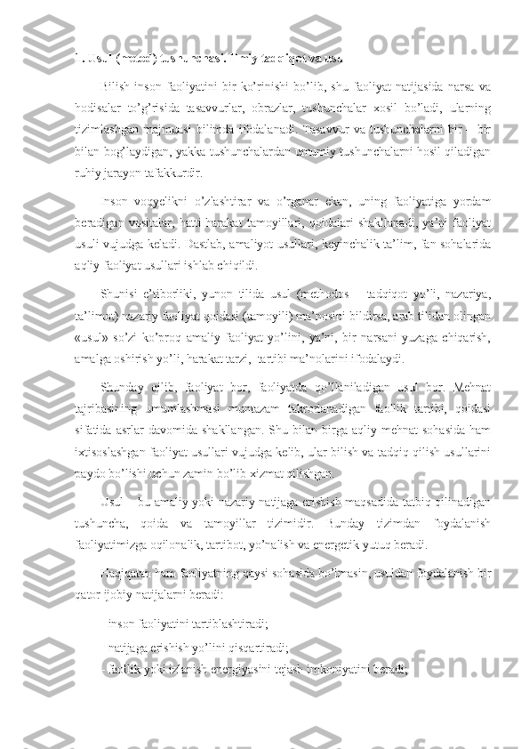 1.  Usul (metod) tushunchasi. Ilmiy tadqiqot va usul 
Bilish   inson   faoliyatini   bir   ko’rinishi   bo’lib,   shu   faoliyat   natijasida   narsa   va
hodisalar   to’g’risida   tasavvurlar,   obrazlar,   tushunchalar   xosil   bo’ladi,   ularning
tizimlashgan   majmuasi   bilimda   ifodalanadi.   Tasavvur   va   tushunchalarni   bir   –   bir
bilan bog’laydigan, yakka tushunchalardan umumiy tushunchalarni hosil qiladigan
ruhiy jarayon tafakkurdir.  
Inson   voqyelikni   o’zlashtirar   va   o’rganar   ekan,   uning   faoliyatiga   yordam
beradigan   vositalar,   hatti-harakat   tamoyillari,   qoidalari   shakllanadi,   ya’ni   faoliyat
usuli vujudga keladi. Dastlab, amaliyot usullari, keyinchalik ta’lim, fan sohalarida
aqliy faoliyat usullari ishlab chiqildi. 
Shunisi   e’tiborliki,   yunon   tilida   usul   (methodos   –   tadqiqot   yo’li,   nazariya,
ta’limot) nazariy faoliyat qoidasi (tamoyili) ma’nosini bildirsa, arab tilidan olingan
«usul»   so’zi   ko’proq   amaliy   faoliyat   yo’lini,   ya’ni,   bir   narsani   yuzaga   chiqarish,
amalga oshirish yo’li, harakat tarzi,  tartibi ma’nolarini ifodalaydi.  
Shunday   qilib,   faoliyat   bor,   faoliyatda   qo’llaniladigan   usul   bor.   Mehnat
tajribasining   umumlashmasi   muntazam   takrorlanadigan   faollik   tartibi,   qoidasi
sifatida  asrlar   davomida   shakllangan.   Shu  bilan   birga   aqliy  mehnat   sohasida   ham
ixtisoslashgan faoliyat usullari vujudga kelib, ular bilish va tadqiq qilish usullarini
paydo bo’lishi uchun zamin bo’lib xizmat qilishgan. 
Usul – bu amaliy yoki nazariy natijaga erishish maqsadida tatbiq qilinadigan
tushuncha,   qoida   va   tamoyillar   tizimidir.   Bunday   tizimdan   foydalanish
faoliyatimizga oqilonalik, tartibot, yo’nalish va energetik yutuq beradi. 
Haqiqatan ham faoliyatning qaysi sohasida bo’lmasin, usuldan foydalanish bir
qator ijobiy natijalarni beradi: 
- inson faoliyatini tartiblashtiradi; 
- natijaga erishish yo’lini qisqartiradi; 
- faollik yoki izlanish energiyasini tejash imkoniyatini beradi;  