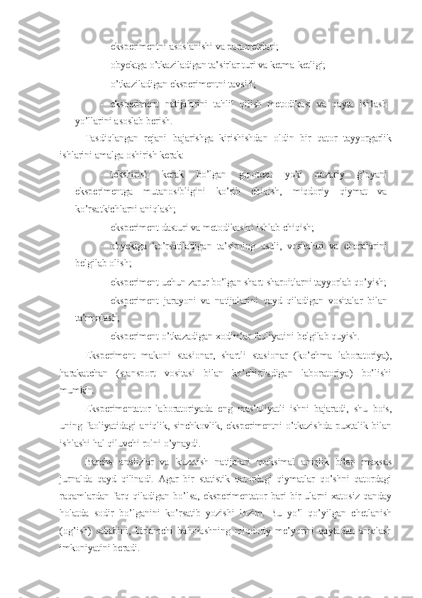 - eksperimentni asoslanishi va parametrlari; 
- obyektga o’tkaziladigan ta’sirlar turi va ketma-ketligi; 
- o’tkaziladigan eksperimentni tavsifi; 
- eksperiment   natijalarini   tahlil   qilish   metodikasi   va   qayta   ishlash
yo’llarini asoslab berish. 
Tasdiqlangan   rejani   bajarishga   kirishishdan   oldin   bir   qator   tayyorgarlik
ishlarini amalga oshirish kerak: 
- tekshirish   kerak   bo’lgan   gipoteza   yoki   nazariy   g’oyani
eksperimentga   mutanosibligini   ko’rib   chiqish,   miqdoriy   qiymat   va
ko’rsatkichlarni aniqlash; 
- eksperiment dasturi va metodikasini ishlab chiqish; 
- obyektga   ko’rsatiladigan   ta’sirning   usuli,   vositalari   va   choralarini
belgilab olish; 
- eksperiment uchun zarur bo’lgan shart-sharoitlarni tayyorlab qo’yish;
- eksperiment   jarayoni   va   natijalarini   qayd   qiladigan   vositalar   bilan
ta’minlash; 
- eksperiment o’tkazadigan xodimlar faoliyatini belgilab quyish. 
Eksperiment   makoni   stasionar,   shartli   stasionar   (ko’chma   laboratoriya),
harakatchan   (stansport   vositasi   bilan   ko’chiriladigan   laboratoriya)   bo’lishi
mumkin. 
Eksperimentator   laboratoriyada   eng   mas’uliyatli   ishni   bajaradi,   shu   bois,
uning   faoliyatidagi   aniqlik,   sinchkovlik,   eksperimentni   o’tkazishda   puxtalik   bilan
ishlashi hal qiluvchi rolni o’ynaydi. 
Barcha   analizlar   va   kuzatish   natijalari   maksimal   aniqlik   bilan   maxsus
jurnalda   qayd   qilinadi.   Agar   bir   statistik   qatordagi   qiymatlar   qo’shni   qatordagi
raqamlardan   farq   qiladigan   bo’lsa,   eksperimentator   bari   bir   ularni   xatosiz   qanday
holatda   sodir   bo’lganini   ko’rsatib   yozishi   lozim.   Bu   yo’l   qo’yilgan   chetlanish
(og’ish)   sababini,   birlamchi   baholashning   miqdoriy   me’yorini   qaytadan   aniqlash
imkoniyatini beradi.  