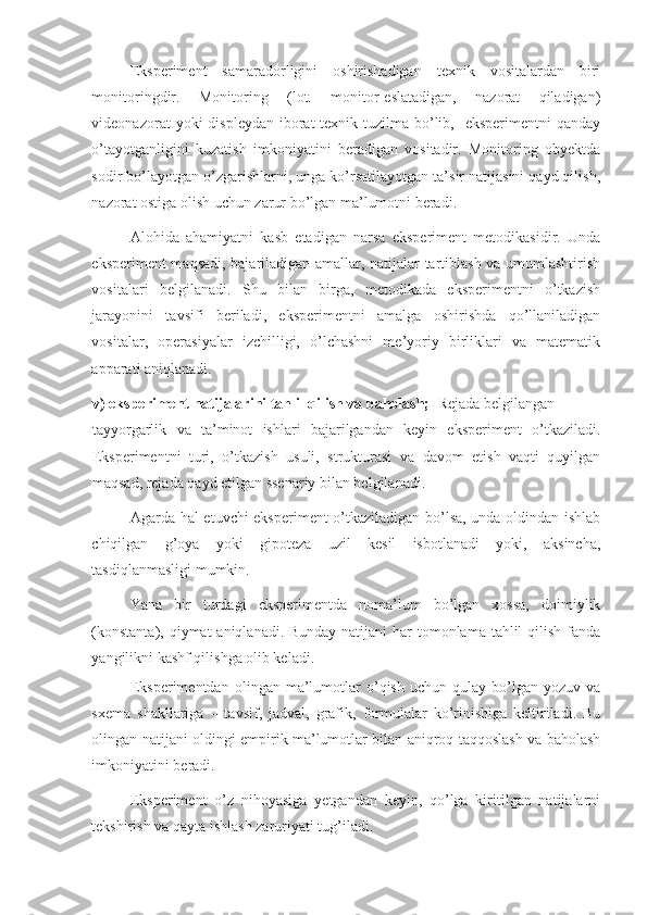 Eksperiment   samaradorligini   oshirishadigan   texnik   vositalardan   biri
monitoringdir.   Monitoring   (lot.   monitor-eslatadigan,   nazorat   qiladigan)
videonazorat  yoki  displeydan iborat  texnik tuzilma bo’lib,   eksperimentni  qanday
o’tayotganligini   kuzatish   imkoniyatini   beradigan   vositadir.   Monitoring   obyektda
sodir bo’layotgan o’zgarishlarni, unga ko’rsatilayotgan ta’sir natijasini qayd qilish,
nazorat ostiga olish uchun zarur bo’lgan ma’lumotni beradi.  
Alohida   ahamiyatni   kasb   etadigan   narsa   eksperiment   metodikasidir.   Unda
eksperiment maqsadi, bajariladigan amallar, natijalar tartiblash va umumlashtirish
vositalari   belgilanadi.   Shu   bilan   birga,   metodikada   eksperimentni   o’tkazish
jarayonini   tavsifi   beriladi,   eksperimentni   amalga   oshirishda   qo’llaniladigan
vositalar,   operasiyalar   izchilligi,   o’lchashni   me’yoriy   birliklari   va   matematik
apparati aniqlanadi. 
v) eksperiment natijalarini tahlil qilish va baholash;   Rejada belgilangan 
tayyorgarlik   va   ta’minot   ishlari   bajarilgandan   keyin   eksperiment   o’tkaziladi.
Eksperimentni   turi,   o’tkazish   usuli,   strukturasi   va   davom   etish   vaqti   quyilgan
maqsad, rejada qayd etilgan ssenariy bilan belgilanadi.  
Agarda hal etuvchi eksperiment o’tkaziladigan bo’lsa, unda oldindan ishlab
chiqilgan   g’oya   yoki   gipoteza   uzil   kesil   isbotlanadi   yoki,   aksincha,
tasdiqlanmasligi mumkin. 
Yana   bir   turdagi   eksperimentda   noma’lum   bo’lgan   xossa,   doimiylik
(konstanta), qiymat  aniqlanadi. Bunday natijani  har tomonlama tahlil  qilish fanda
yangilikni kashf qilishga olib keladi. 
Eksperimentdan   olingan   ma’lumotlar   o’qish   uchun  qulay   bo’lgan   yozuv   va
sxema   shakllariga   –   tavsif,   jadval,   grafik,   formulalar   ko’rinishiga   keltiriladi.   Bu
olingan natijani oldingi empirik ma’lumotlar bilan aniqroq taqqoslash va baholash
imkoniyatini beradi. 
Eksperiment   o’z   nihoyasiga   yetgandan   keyin,   qo’lga   kiritilgan   natijalarni
tekshirish va qayta ishlash zaruriyati tug’iladi.   