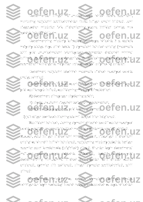 Eksperimentdan   olingan   ma’lumotlarni   qayta   ishlash   barcha   raqamlarni,
monitoring   natijalarini   tartiblashtirishdan   iborat   bo’lgan   amalni   bildiradi.   Jami
o’zgaruvchan   miqdorlar   fizik   o’lchamlarning   yagona   birliklari   tizimiga   mos
ravishda baholanishi lozim. 
Eksperimentning   miqdoriy   ko’rsatkichlarini   qayta   ishlashda   3   ta   statistik
me’yoriy   talabga   rioya   qilish   kerak:   1)   qiymatlarni   baholash   aniqligi   (matematik
tahlil   yoki   umumlashmalarni   izlanilayotgan   parametrdan   chetlanishi   minimal
bo’limi);   2)   baholashlarni   asoslanganligi;   3)   baholashni   og’ishmasligi   (ya’ni,
parametrlar hisoblanganda me’yordan ortiq xatoga yo’l qo’ymaslik) qoidalari. 
Eksperiment   natijalarini   tekshirish   matematik   o’lchash   nazariyasi   asosida
amalga oshiriladi. 
Eksperiment qanchalik puxta va aniq o’tkazilmasin ba’ri-bir ma’lum nuqson
yoki xatolik paydo bo’ladi, xatoliklarning miqdoriy ko’rsatkichlari: 
A) eksperiment qilinayotgan obyektning tarkibi; 
B) obyekt unsurlarini o’zgarishi tezligi, uning parametrlari; 
V) ta’sir ko’rsatayotgan omil yoki kuchning qiymati; 
D) jalb etilgan texnik asboblarning takomil darajasi bilan belgilanadi. 
Xatoliklarni baholash, ularning qiymatini chiqarish tasodif xatolar nazariyasi
asosida yaratilgan matematik hisoblash metodikasi yordamida amalga oshiriladi. 
Xususan,   zarur   bo’lgan   o’lchashlarni   minimal   miqdori,   o’tkazilgan   o’lchashlarni
aniqligi va ishonchli bo’lishi baholanadi, natijalarning miqdoriy jadvalida berilgan
raqamlar   qatori   korrektirovka   (to’g’rilash)   qilinadi.   Shundan   keyin   eksperimental
ma’lumot   statistik   qayta   ishlashda   o’tkaziladi,   tasodif   holatdan   yoki
eksperimentning   nomukammal   o’lchash   matodikasidan   kelib   chiqqan   xatolar
aniqlanadi,   ayrimlar   olib   tashlanadi,   olingan   qiymatlar   tartiblashtiriladi,   tahlil
qilinadi. 
Korrektirovka,   miqdoriy   va   statistik   qiymatlarni   aniqlash   amalga
oshirilgandan keyin navbatdagi bosqich natijalarini taqqoslash va qayta ishlashdan 