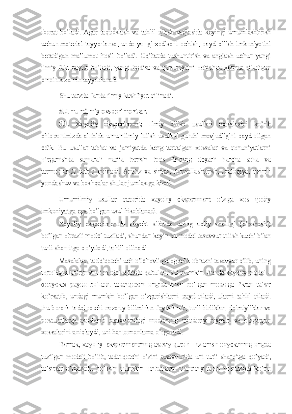 iborat   bo’ladi.   Agar   taqqoslash   va   tahlil   qilish   natijasida   keyingi   umumlashtirish
uchun material   tayyorlansa,   unda yangi   xodisani   ochish,  qayd  qilish  imkoniyatini
beradigan   ma’lumot   hosil   bo’ladi.   Oqibatda   tushuntirish   va   anglash   uchun   yangi
ilmiy   fakt   paydo   bo’ladi,   yangi   hodisa   va   qonuniyatni   ochishga   xizmat   qiladigan
empirik zamin tayyorlanadi. 
Shu tarzda fanda ilmiy kashfiyot qilinadi. 
5.Umumilmiy eksperimentlar. 
5.1.   Xayoliy   eksperiment;   Ilmiy   bilish   usullari   masalasini   ko’rib
chiqqanimizda alohida umumilmiy bilish usullari guruhi mavjudligini qayd qilgan
edik.   Bu   usullar   tabiat   va   jamiyatda   keng   tarqalgan   xossalar   va   qonuniyatlarni
o’rganishda   samarali   natija   berishi   bois   fanning   deyarli   barcha   soha   va
tarmoqlarida   tatbiq   qilinadi.   Analiz   va   sintez,   formallashtirish,   analogiya,   tizimli
yondashuv va boshqalar shular jumlasiga kiradi. 
Umumilmiy   usullar   qatorida   xayoliy   eksperiment   o’ziga   xos   ijodiy
imkoniyatga ega bo’lgan usul hisoblanadi. 
Xayoliy   eksperimentda   obyekt   sifatida   uning   aqliy   analogi   (o’xshashi)
bo’lgan obrazli model tuziladi, shundan keyin bu model tasavvur qilish kuchi bilan
turli sharoitga qo’yiladi, tahlil qilinadi. 
Masalalan, tadqiqotchi uch o’lchovli golografik obrazni tasavvur qilib, uning
topologik ko’rinishini model sifatida qabul qilishi mumkin. Bunda xayoliy model –
«obyekt»   paydo   bo’ladi.   tadqiqotchi   ongida   hosil   bo’lgan   modelga   fikran   ta’sir
ko’rsatib,   undagi   mumkin   bo’lgan   o’zgarishlarni   qayd   qiladi,   ularni   tahlil   qiladi.
Bu borada tadqiqotchi nazariy bilimidan foydalanib, turli birliklar, doimiyliklar va
postulatlarga   asoslanib   tasavvuridagi   modelning   miqdoriy   qiymati   va   o’zgargan
xossalarini aniqlaydi, uni har tomonlama o’rganadi. 
Demak, xayoliy  eksperimentning asosiy quroli – izlanish obyektining ongda
tuzilgan   modeli   bo’lib,   tadqiqotchi   o’zini   tasavvurida   uni   turli   sharoitga   qo’yadi,
ta’sirlar   o’tkazadi,   bo’lishi   mumkin   oqibatlarni   mantiqiy   tahlil   vositasida   ko’rib 