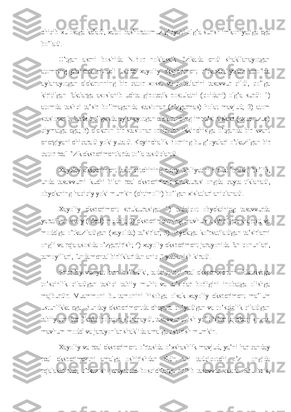 chiqib xulosaga keladi, xatto bashoratomuz g’oyani olg’a surish imkoniyatiga ega
bo’ladi. 
O’tgan   asrni   boshida   N.Bor   noklassik   fizikada   endi   shakllanayotgan
atomning   planetar   modeli   ustida   xayoliy   eksperiment   o’tkazib,   yadro   atrofida
aylanayotgan   elektronning   bir   qator   xossa   va   holatlarini   tasavvur   qildi,   qo’lga
kiritilgan   faktlarga   asoslanib   uchta   gipotetik   postulatni   (qoidani)   olg’a   surdi:   1)
atomda   tashqi   ta’sir   bo’lmaganda   stasionar   (o’zgarmas)   holat   mavjud;   2)   atom
stasionar holatda bo’lganda aylanayotgan elektronning impulsi diskret (uzuq-uzuq)
qiymatga   ega;   3)   elektron   bir   stasionar   orbitadan   ikkinchisiga   o’tganda   bir   kvant
energiyani chiqaradi yoki yutadi. Keyinchalik Borning bu g’oyalari o’tkazilgan bir
qator real fizik eksperimentlarda to’la tasdiqlandi. 
Xayoliy   eksperiment   tadqiqotchining   aqliy   faoliyatini   bir   ko’rinishi   bo’lib,
unda   tasavvurni   kuchi   bilan   real   eksperiment   strukturasi   ongda   qayta   tiklanadi,
obyektning haqiqiy yoki mumkin (ehtimolli) bo’lgan xislatlari aniqlanadi.  
Xayoliy   eksperiment   strukturasiga:   1)   tadqiqot   obyektining   tasavvurda
yaratilgan aqliy (ideal) modeli; 2) eksperimentning mavhumlashtirilgan sharoiti va
modelga   o’tkaziladigan   (xayolda)   ta’sirlar;   3)   obyektga   ko’rsatiladigan   ta’sirlarni
ongli va reja asosida o’zgartirish; 4) xayoliy eksperiment jarayonida fan qonunlari,
tamoyillari, fundamental birliklaridan aniq foydalanish kiradi. 
Shunday   vaziyat   ham   bo’ladiki,   tadqiqotchi   real   eksperimentni   o’tkazishga
to’sqinlik   qiladigan   tashqi   tabiiy   muhit   va   ta’sirlar   borligini   inobatga   olishga
majburdir.   Muammoni   bu   tamonini   hisobga   olsak   xayoliy   eksperiment   ma’lum
ustunlikka ega. Bunday eksperimentda chegara qo’yadigan va to’sqinlik qiladigan
tabiiy omillar fikrda inobatga olinmaydi, tasavvur qilish yo’li bilan tajribani ongda
mavhum model va jarayonlar shaklida amalga oshirish mumkin. 
Xayoliy va real eksperiment o’rtasida o’xshashlik mavjud, ya’ni har qanday
real   eksperimentni   amalga   oshirishdan   oldin   uni   tadqiqotchi   o’z     ongida
rejalashtiradi,   o’tkazish   jarayonini   bosqichlarga   bo’lib   tasavvur   qiladi.   Shu   bois, 