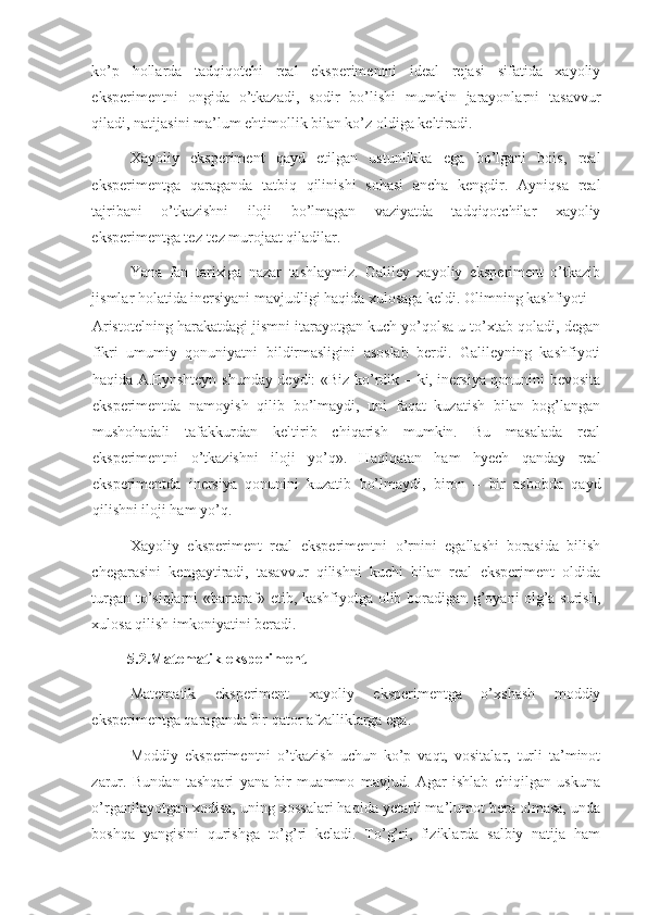 ko’p   hollarda   tadqiqotchi   real   eksperimentni   ideal   rejasi   sifatida   xayoliy
eksperimentni   ongida   o’tkazadi,   sodir   bo’lishi   mumkin   jarayonlarni   tasavvur
qiladi, natijasini ma’lum ehtimollik bilan ko’z oldiga keltiradi. 
Xayoliy   eksperiment   qayd   etilgan   ustunlikka   ega   bo’lgani   bois,   real
eksperimentga   qaraganda   tatbiq   qilinishi   sohasi   ancha   kengdir.   Ayniqsa   real
tajribani   o’tkazishni   iloji   bo’lmagan   vaziyatda   tadqiqotchilar   xayoliy
eksperimentga tez-tez murojaat qiladilar. 
Yana   fan   tarixiga   nazar   tashlaymiz.   Galiley   xayoliy   eksperiment   o’tkazib
jismlar holatida inersiyani mavjudligi haqida xulosaga keldi. Olimning kashfiyoti 
Aristotelning harakatdagi jismni itarayotgan kuch yo’qolsa u to’xtab qoladi, degan
fikri   umumiy   qonuniyatni   bildirmasligini   asoslab   berdi.   Galileyning   kashfiyoti
haqida A.Eynshteyn shunday deydi: «Biz ko’rdik – ki, inersiya qonunini bevosita
eksperimentda   namoyish   qilib   bo’lmaydi,   uni   faqat   kuzatish   bilan   bog’langan
mushohadali   tafakkurdan   keltirib   chiqarish   mumkin.   Bu   masalada   real
eksperimentni   o’tkazishni   iloji   yo’q».   Haqiqatan   ham   hyech   qanday   real
eksperimentda   inersiya   qonunini   kuzatib   bo’lmaydi,   biron   –   bir   asbobda   qayd
qilishni iloji ham yo’q. 
Xayoliy   eksperiment   real   eksperimentni   o’rnini   egallashi   borasida   bilish
chegarasini   kengaytiradi,   tasavvur   qilishni   kuchi   bilan   real   eksperiment   oldida
turgan to’siqlarni «bartaraf» etib, kashfiyotga olib boradigan g’oyani olg’a surish,
xulosa qilish imkoniyatini beradi.  
5.2.Matematik eksperiment            
Matematik   eksperiment   xayoliy   eksperimentga   o’xshash   moddiy
eksperimentga qaraganda bir qator afzalliklarga ega.  
Moddiy   eksperimentni   o’tkazish   uchun   ko’p   vaqt,   vositalar,   turli   ta’minot
zarur.   Bundan   tashqari   yana   bir   muammo   mavjud.   Agar   ishlab   chiqilgan   uskuna
o’rganilayotgan xodisa, uning xossalari haqida yetarli ma’lumot bera olmasa, unda
boshqa   yangisini   qurishga   to’g’ri   keladi.   To’g’ri,   fiziklarda   salbiy   natija   ham 