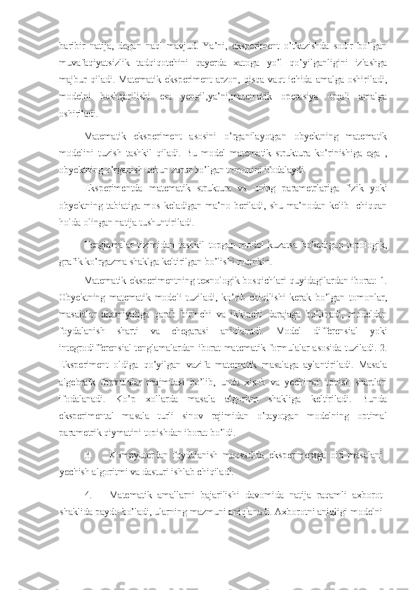 baribir   natija,   degan   naql   mavjud.   Ya’ni,   eksperiment   o’tkazishda   sodir   bo’lgan
muvafaqiyatsizlik   tadqiqotchini   qayerda   xatoga   yo’l   qo’yilganligini   izlashga
majbur  qiladi.  Matematik   eksperiment  arzon,  qisqa   vaqt   ichida  amalga  oshiriladi,
modelni   boshqarilishi   esa   yengil,ya’ni,matematik   operasiya   orqali   amalga
oshiriladi.  
Matematik   eksperiment   asosini   o’rganilayotgan   obyektning   matematik
modelini   tuzish   tashkil   qiladi.   Bu   model   matematik   struktura   ko’rinishiga   ega   ,
obyektning o’rganish uchun zarur bo’lgan tomonini ifodalaydi.  
Eksperimentda   matematik   struktura   va   uning   parametrlariga   fizik   yoki
obyektning tabiatiga  mos  keladigan  ma’no  beriladi,  shu  ma’nodan kelib   chiqqan
holda olingan natija tushuntiriladi.  
Tenglamalar   tizimidan   tashkil   topgan   model   kuzatsa   bo’ladigan   topologik,
grafik ko’rgazma shaklga keltirilgan bo’lishi mumkin. 
Matematik eksperimentning texnologik bosqichlari quyidagilardan iborat: 1.
Obyektning   matematik   modeli   tuziladi,   ko’rib   chiqilishi   kerak   bo’lgan   tomonlar,
masalalar   ahamiyatiga   qarab   birinchi   va   ikkinchi   darajaga   bo’linadi,   modeldan
foydalanish   sharti   va   chegarasi   aniqlanadi.   Model   differensial   yoki
integrodifferensial tenglamalardan iborat matematik formulalar asosida tuziladi. 2.
Eksperiment   oldiga   qo’yilgan   vazifa   matematik   masalaga   aylantiriladi.   Masala
algebraik   formulalar   majmuasi   bo’lib,   unda   xisob   va   yechimni   topish   shartlari
ifodalanadi.   Ko’p   xollarda   masala   algoritm   shakliga   keltiriladi.   Bunda
eksperimental   masala   turli   sinov   rejimidan   o’tayotgan   modelning   optimal
parametrik qiymatini topishdan iborat bo’ldi. 
3. Kompyuterdan   foydalanish   maqsadida   eksperimentga   oid   masalani
yechish algoritmi va dasturi ishlab chiqiladi. 
4. Matematik   amallarni   bajarilishi   davomida   natija   raqamli   axborot
shaklida paydo bo’ladi, ularning mazmuni aniqlanadi. Axborotni aniqligi modelni 