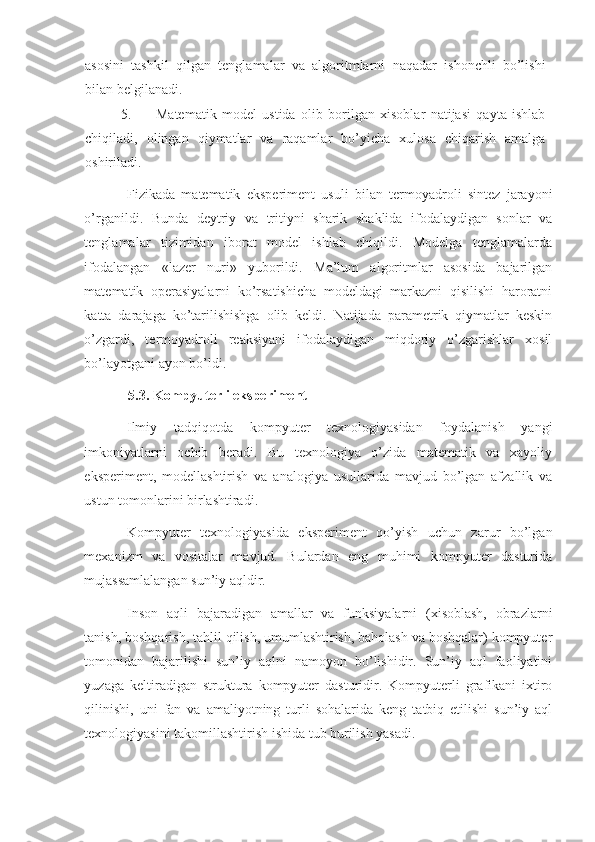 asosini   tashkil   qilgan   tenglamalar   va   algoritmlarni   naqadar   ishonchli   bo’lishi
bilan belgilanadi. 
5. Matematik   model   ustida   olib   borilgan   xisoblar   natijasi   qayta   ishlab
chiqiladi,   olingan   qiymatlar   va   raqamlar   bo’yicha   xulosa   chiqarish   amalga
oshiriladi. 
Fizikada   matematik   eksperiment   usuli   bilan   termoyadroli   sintez   jarayoni
o’rganildi.   Bunda   deytriy   va   tritiyni   sharik   shaklida   ifodalaydigan   sonlar   va
tenglamalar   tizimidan   iborat   model   ishlab   chiqildi.   Modelga   tenglamalarda
ifodalangan   «lazer   nuri»   yuborildi.   Ma’lum   algoritmlar   asosida   bajarilgan
matematik   operasiyalarni   ko’rsatishicha   modeldagi   markazni   qisilishi   haroratni
katta   darajaga   ko’tarilishishga   olib   keldi.   Natijada   parametrik   qiymatlar   keskin
o’zgardi,   termoyadroli   reaksiyani   ifodalaydigan   miqdoriy   o’zgarishlar   xosil
bo’layotgani ayon bo’ldi. 
5.3. Kompyuterli eksperiment 
Ilmiy   tadqiqotda   kompyuter   texnologiyasidan   foydalanish   yangi
imkoniyatlarni   ochib   beradi.   Bu   texnologiya   o’zida   matematik   va   xayoliy
eksperiment,   modellashtirish   va   analogiya   usullarida   mavjud   bo’lgan   afzallik   va
ustun tomonlarini birlashtiradi. 
Kompyuter   texnologiyasida   eksperiment   qo’yish   uchun   zarur   bo’lgan
mexanizm   va   vositalar   mavjud.   Bulardan   eng   muhimi   kompyuter   dasturida
mujassamlalangan sun’iy aqldir. 
Inson   aqli   bajaradigan   amallar   va   funksiyalarni   (xisoblash,   obrazlarni
tanish, boshqarish, tahlil qilish, umumlashtirish, baholash va boshqalar) kompyuter
tomonidan   bajarilishi   sun’iy   aqlni   namoyon   bo’lishidir.   Sun’iy   aql   faoliyatini
yuzaga   keltiradigan   struktura   kompyuter   dasturidir.   Kompyuterli   grafikani   ixtiro
qilinishi,   uni   fan   va   amaliyotning   turli   sohalarida   keng   tatbiq   etilishi   sun’iy   aql
texnologiyasini takomillashtirish ishida tub burilish yasadi.  