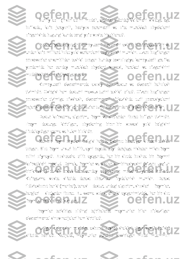 Sun’iy   aql     (inson   aqlini   modeli,   analogi   sifatida)ikkilamchi   xislatga   ega
bo’lsada,   ko’p   jarayonli,   beqiyos   parametrli   va   o’ta   murakkab   obyektlarni
o’rganishda bugungi kunda tengi yo’q vosita hisoblanadi. 
Hozirgi   yaratilayotgan   kompyuterni   beshinchi   avlodi   bir   daqiqada   bir   va
undan ko’p milliard holat yoki variantlarni qayd qilishi mumkin. Uzaro bog’langan
prosessorlar   ansamblidan   tashkil   topgan   bunday   texnologiya   kampyuterli   grafika
yordamida   har   qanday   murakkab   obyektni   xossasi,   harakati   va   o’zgarishini
modellashtirish qobiliyatiga egadir. 
Kompyuterli   eksperimentda   asosiy   qurol-dastur   va   ekspertli   baholash
tizimidir.   Oxirgisi   ham   dasturni   maxsus   turini   tashkil   qiladi.   O’zaro   bog’langan
prosessorlar   tizimiga   o’xshash,   eksperimentni   o’tkazishda   turli   operasiyalarni
bajarishga muvofiqlashtirilgan dasturlar turini tuzib, undan foydalanish mumkin. 
Dastur   ko’rsatma,   algoritm,   freym   va   slotlardan   iborat   bo’lgan   tizimdir.
Freym   dasturga   kiritilgan,   obyektning   biron-bir   xossasi   yoki   belgisini
ifodalaydigan atama va hukm blokidir. 
Xar   bir   freym   obyektni   belgisi   haqida   axborot   beradigan   slotdan   tashkil
topgan.   Slot   freym   unsuri   bo’lib,   ayni   paytda   quyi   darajaga   nisbatan   mikrofreym
rolini   o’ynaydi.   Boshqacha   qilib   aytganda,   har   bir   slotda   boshqa   bir   freymni
ko’rsatkichi   mavjud.   Demak,   freymlar   va   slotlar   kombinasiyasini   (o’zaro   uyg’un
birikmasini)   tuzish   orqali   har   qanday   obyektning   modelini   yaratsa   bo’ladi.
Ko’rgazma   vosita   sifatida   daraxt   obrazidan   foydalanish   mumkin.   Daraxt
ildiziaxborot banki (manbai), tanasi – dastur, undagi algoritm, shoxlari – freymlar,
barglari   –   slotlardan   iborat.   Bu   sxema   xolos,   chunki   aytganimizdek,   har   bir   slot
freym ko’rsatkichiga ham ega. 
Freymlar   tarkibiga   oldingi   tajribalarda   maymunlar   bilan   o’tkazilgan
eksperimental sinov natijalari ham kiritiladi. 
Tuzilgan   animasion   modelga   axborot   buyruq   shaklini   olgan   vazifa   (ta’sir)
sifatida   beriladi.   Natijada,   maymunlar   guruhini   tasvirlagan   model   muammoli 