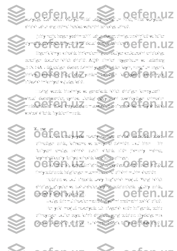 vaziyatga   duch   keladi.   Vaziyat   model   uchun   noma’lum   holat,   model   vaziyatdan
chiqish uchun eng optimal harakat variantini tanlashga urinadi.  
Ijobiy natija bergan yechim tahlil uchun ekspert tiimiga topshiriladi va ballar
qiymatida primatlar faoliyatini intellektual darajasi baholanadi. 
Organik kimyo sohasida birikmalarning molekulyar strukturasini aniqlashga
qaratilgan   dasturlar   ishlab   chiqildi.   AQSh   olimlari   Feygenbaum   va   Lederberg
DENDRAL deb atalgan ekspert tizimini yaratganlaridan keyin, noma’lum organik
birikma   xossalarini   belgilashga   yordam   beradigan   kompyuterli   eksperiment
o’tkazish imkoniyati vujudga keldi. 
Hozirgi   vaqtda   bioximiya   va   genetikada   ishlab   chiqilgan   kompyuterli   –
virtual   eksperimentlar,   ayniqsa   ulardagi   jarayonlarni   tasvirlaydigan   animasion
modellardan ta’lim va ilmiy tadqiqot muassasalarida o’rganish va namoyish qilish
vositasi sifatida foydalanilmoqda. 
 
Xulosa
- Usul-bu   amaliy   yoki   nazariy   natijaga   erishish   maqsadida   tatbiq
qilinadigan   qoida,   ko’rsatma   va   tamoyillar   tizimidir.   Usul   biron   –   bir
faoliyatni   amalga   oshirish   quroli   sifatida   oldin   jismoniy   mehnat,
keyinchalik aqliy faoliyat sohasida keng tatbiq qilingan. 
- Usul   izlanish   samaradorligini   ta’minlaydigan   tizimli   qurol   bo’lib,
ilmiy tadqiqotda belgilangan muammolarni hal qilishni muhim shartidir.  
- Tadqiqot   va   usul   o’rtasida   uzviy   bog’lanish   mavjud.   Yangi   ishlab
chiqilgan   g’oyalar   va   tushunchalar   keyingi   tadqiqotlarda   uslubiy   qoida,
tamoyil sifatida foydalaniladi. 
- Usulga doir mulohazalar metodologiya ilmi predmetini tashkil qiladi.
- Fan   yoki   mavjud   nazariyada   tub   o’zgarish   sodir   bo’lganda,   tatbiq
qilinayotgan   usullar   qayta   ko’rib   chiqiladi,   yangi   tadqiqot   obyektiga   mos
izlanish usuli ishlab chiqiladi. Bu ish metodologik faoliyat doirasiga kiradi.  