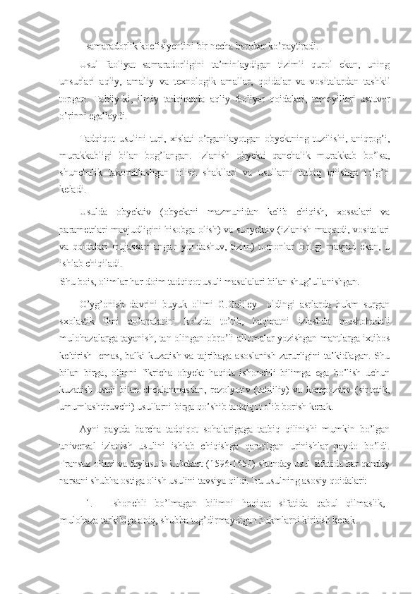 - samaradorlik koefisiyentini bir necha barobar ko’paytiradi. 
Usul   faoliyat   samaradorligini   ta’minlaydigan   tizimli   qurol   ekan,   uning
unsurlari   aqliy,   amaliy   va   texnologik   amallar,   qoidalar   va   vositalardan   tashkil
topgan.   Tabiiy-ki,   ilmiy   tadqiqotda   aqliy   faoliyat   qoidalari,   tamoyillari   ustuvor
o’rinni egallaydi. 
Tadqiqot   usulini   turi,   xislati   o’rganilayotgan   obyektning   tuzilishi,   aniqrog’i,
murakkabligi   bilan   bog’langan.   Izlanish   obyekti   qanchalik   murakkab   bo’lsa,
shunchalik   takomillashgan   bilish   shakllari   va   usullarni   tatbiq   qilishga   to’g’ri
keladi.  
Usulda   obyektiv   (obyektni   mazmunidan   kelib   chiqish,   xossalari   va
parametrlari mavjudligini hisobga olish) va subyektiv (izlanish maqsadi, vositalari
va   qoidalari   mujassamlangan   yondashuv,   tizim)   tomonlar   birligi   mavjud   ekan,   u
ishlab chiqiladi. 
Shu bois, olimlar har doim tadqiqot usuli masalalari bilan shug’ullanishgan. 
O’yg’onish   davrini   buyuk   olimi   G.Galiley     oldingi   asrlarda   hukm   surgan
sxolastik   ilmi   an’analarini   ko’zda   to’tib,   haqiqatni   izlashda   mushohadali
mulohazalarga tayanish, tan olingan obro’li allomalar yozishgan mantlarga ixtibos
keltirish    emas, balki  kuzatish  va tajribaga asoslanish  zarurligini  ta’kidlagan.  Shu
bilan   birga,   olimni   fikricha   obyekt   haqida   ishonchli   bilimga   ega   bo’lish   uchun
kuzatish   usuli   bilan   cheklanmasdan,   rezolyutiv   (tahliliy)   va   kompozitiv   (sintetik,
umumlashtiruvchi) usullarni birga qo’shib tadqiqot olib borish kerak.  
Ayni   paytda   barcha   tadqiqot   sohalarigaga   tatbiq   qilinishi   mumkin   bo’lgan
universal   izlanish   usulini   ishlab   chiqishga   qaratilgan   urinishlar   paydo   bo’ldi.
Fransuz olimi va faylasufi R.Dekart (1596-1650) shunday usul sifatida har qanday
narsani shubha ostiga olish usulini tavsiya qildi.  Bu usulning asosiy qoidalari: 
1. Ishonchli   bo’lmagan   bilimni   haqiqat   sifatida   qabul   qilmaslik,
mulohaza tarkibiga aniq, shubha tug’dirmaydigan hukmlarni kiritish kerak.  