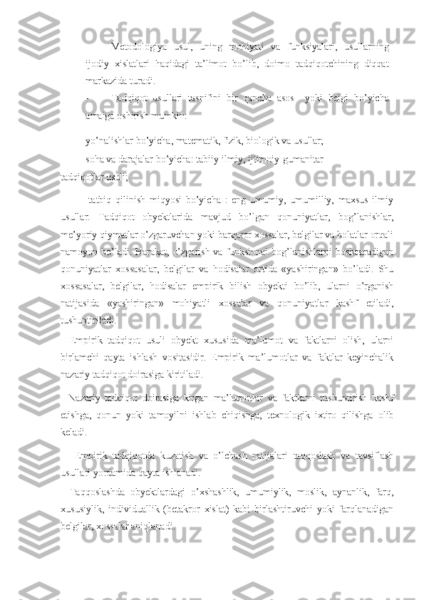 - Metodologiya   usul,   uning   mohiyati   va   funksiyalari,   usullarning
ijodiy   xislatlari   haqidagi   ta’limot   bo’lib,   doimo   tadqiqotchining   diqqat
markazida turadi. 
- Tadqiqot   usullari   tasnifini   bir   qancha   asos     yoki   belgi   bo’yicha
amalga oshirish mumkin:  
- yo’nalishlar bo’yicha, matematik, fizik, biologik va usullar; 
- soha va darajalar bo’yicha: tabiiy-ilmiy, ijtimoiy-gumanitar 
tadqiqotlar usuli; 
          -   tatbiq   qilinish   miqyosi   bo’yicha   :   eng   umumiy,   umumilliy,   maxsus   ilmiy
usullar.   Tadqiqot   obyektlarida   mavjud   bo’lgan   qonuniyatlar,   bog’lanishlar,
me’yoriy qiymatlar o’zgaruvchan yoki barqaror xossalar, belgilar va holatlar orqali
namoyon bo’ladi. Harakat, o’zgarish va funksional  bog’lanishlarni  boshqaradigan
qonuniyatlar   xossasalar,   belgilar   va   hodisalar   ortida   «yashiringan»   bo’ladi.   Shu
xossasalar,   belgilar,   hodisalar   empirik   bilish   obyekti   bo’lib,   ularni   o’rganish
natijasida   «yashiringan»   mohiyatli   xossalar   va   qonuniyatlar   kashf   etiladi,
tushuntiriladi. 
-   Empirik   tadqiqot   usuli   obyekt   xususida   ma’lumot   va   faktlarni   olish,   ularni
birlamchi   qayta   ishlash   vositasidir.   Empirik   ma’lumotlar   va   faktlar   keyinchalik
nazariy tadqiqot doirasiga kiritiladi. 
-   Nazariy   tadqiqot   doirasiga   kirgan   ma’lumotlar   va   faktlarni   tushuntirish   kashf
etishga,   qonun   yoki   tamoyilni   ishlab   chiqishga,   texnologik   ixtiro   qilishga   olib
keladi. 
-     Empirik   tadqiqotda   kuzatish   va   o’lchash   natijalari   taqqoslash   va   tavsiflash
usullari yordamida qayta ishlanadi. 
-   Taqqoslashda   obyektlardagi   o’xshashlik,   umumiylik,   moslik,   aynanlik,   farq,
xususiylik,   individuallik   (betakror   xislat)   kabi   birlashtiruvchi   yoki   farqlanadigan
belgilar, xossalar aniqlanadi.  