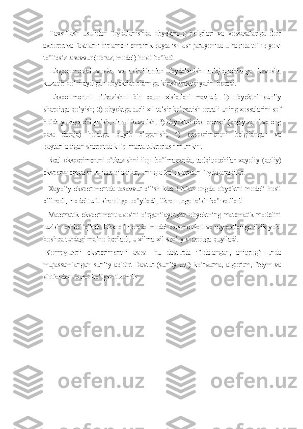 -   Tavsiflash   usulidan   foydalanishda   obyektning   belgilari   va   xossasalariga   doir
axborot va faktlarni birlamchi empirik qayta ishlash jarayonida u haqida to’liq yoki
to’liqsiz tasavvur (obraz, model) hosil bo’ladi. 
-   Eksperimental   vosita   va   asboblardan   foydalanish   tadqiqotchilarga   bevosita
kuzatib bo’lmaydigan obyektlar olamiga kirish imkoniyatini beradi. 
-   Eksperimentni   o’tkazishni   bir   qator   xislatlari   mavjud:   1)   obyektni   sun’iy
sharoitga qo’yish; 2) obyektga turli xil ta’sir ko’rsatish orqali uning xossalarini sof
holda yuzaga chiqarish, ularni kuzatish; 3) obyektni eksperemal (eng yuqori va eng
past   daraja)   holatga   quyib   o’rganish;   4)   eksperimentni   belgilangan   va
qaytariladigan sharoitda ko’p marta takrorlash mumkin. 
-  Real  eksperimentni   o’tkazishni  iloji   bo’lmaganda,  tadqiqotchilar  xayoliy  (aqliy)
eksperimentga murojaat qiladilar, uning afzalliklaridan foydalanadilar. 
- Xayoliy eksperimentda  tasavvur  qilish  kuchi  bilan  ongda obyektni  modeli  hosil
qilinadi, model turli sharoitga qo’yiladi, fikran unga ta’sir ko’rsatiladi. 
- Matematik  eksperiment  asosini  o’rganilayotgan obyektning matematik modelini
tuzish tashkil qiladi. Eksperimentda model parametrlari va qiymatlariga fizik yoki
boshqa turdagi ma’no beriladi, u xilma-xil sun’iy sharoitga quyiladi. 
-Kompyuterli   eksperimentni   asosi-   bu   dasturda   ifodalangan,   aniqrog’i   unda
mujassamlangan   sun’iy   aqldir.   Dastur   (sun’iy   aql)   ko’rsatma,   algoritm,   freym   va
slotlardan iborat bo’lgan tizimdir.  