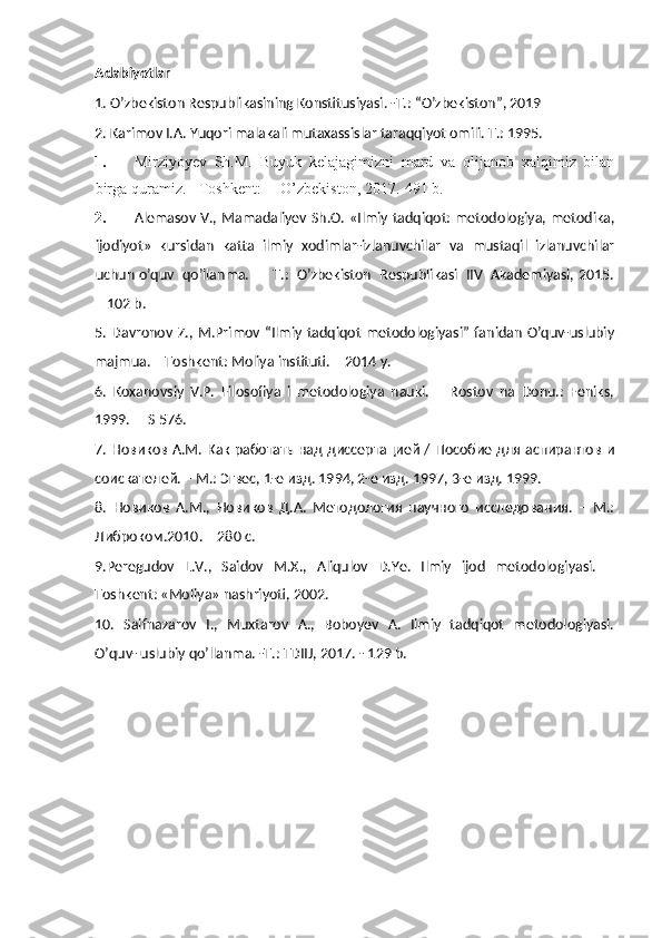 Adabiyotlar
1. O’zbekiston Respublikasining Konstitusiyasi. -T.: “O’zbekiston”, 2019 
2. Karimov I.A. Yuqori malakali mutaxassislar taraqqiyot omili. T.: 1995. 
1. Mirziyoyev   Sh.M.   Buyuk   kelajagimizni   mard   va   olijanob   xalqimiz   bilan
birga quramiz. - Toshkent: ―O’zbekiston, 2017.-491 b. 
2. Alemasov V., Mamadaliyev Sh.O. «Ilmiy tadqiqot: metodologiya, metodika,
ijodiyot»   kursidan   katta   ilmiy   xodimlar-izlanuvchilar   va   mustaqil   izlanuvchilar
uchun o’quv  qo’llanma.  –  T.:  O’zbekiston  Respublikasi  IIV  Akademiyasi, 2015.
– 102 b.  
5.   Davronov  Z.,  M.Primov “Ilmiy  tadqiqot   metodologiyasi”  fanidan  O’quv-uslubiy
majmua. – Toshkent: Moliya instituti. – 2014 y.
6.   Koxanovsiy   V.P.   Filosofiya   i   metodologiya   nauki.   –   Rostov   na   Donu.:   Feniks,
1999.  – S 576.
7. Новиков А.М. Как работать над диссертацией / Пособие для аспирантов и
соискателей. – М.: Эгвес, 1-е изд. 1994, 2-е изд. 1997, 3-е изд. 1999.
8.   Новиков   А.М.,   Новиков   Д.А.   Методология   научного   исследования.   –   М.:
Либроком.2010. – 280 с.
9.Peregudov   L.V.,   Saidov   M.X.,   Aliqulov   D.Ye.   Ilmiy   ijod   metodologiyasi.   –
Toshkent: «Moliya» nashriyoti, 2002. 
10.   Saifnazarov   I.,   Muxtarov   A.,   Boboyev   A.   Iimiy   tadqiqot   metodologiyasi.
O’quv- uslubiy qo’llanma. -T.: TDIIJ, 2017. - 129 b. 